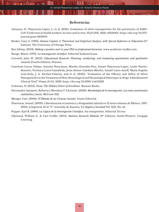 46
Dr. Ismael Plascencia López / Dr. Horacio Almanza Reyes
Referencias
Almanza, H.; Plascencia-López, I.; et al. (2021). Evaluation of silver nanoparticles for the prevention of SARS-
CoV-2 infection in health workers: In vitro and in vivo. PLoS ONE, 16(8): e0256401. https://doi.org/10.1371/
journal.pone.0256401
Becker, Gary S. (1993). Human Capital: A Theoretical and Empirical Analysis, with Special Reference to Education (3rd
Edition). The University of Chicago Press.
Ben Ellway. (2019). Making a positive start to your PhD or professional doctorate. www.academic-toolkit.com
Bunge, Mario. (1973). La investigación científica. Editorial Sudamericana.
Creswell, John W. (2012). Educational Research. Planning, conducting, and evaluating quantitative and qualitative
research (Fourth Edition). Pearson.
Gastelum-Leyva, Fabian, Antonio Pena-Jasso, Martha Alvarado-Vera, Ismael Plascencia-López, Leslie Patrón-
Romero, Verónica Loera-Castañeda, Jesús Alonso Gándara-Mireles, Ismael Lares-Asseff, María Ángeles
Leal-Ávila, J. A. Alvelais-Palacios, and et al. (2022). “Evaluation of the Efficacy and Safety of Silver
Nanoparticles in the Treatment of Non-Neurological and Neurological Distemper in Dogs:ARandomized
Clinical Trial” Viruses 14 (11). 2329. https://doi.org/10.3390/v14112329
Goleman, D. (2013). Focus: The Hidden Driver of Excellence. Bantam Books.
Hernández-Sampieri, Roberto y Mendoza T. Christian. (2020). Metodología de la investigación. Las rutas cuantitativa
cualitativa y mixta. McGraw Hill.
Menger, Carl. (2006). El Método de las Ciencias Sociales. Unión Editorial.
Plascencia, Ismael. (2009). Liberalización económica y desigualdad salarial en 12 áreas urbanas de México, 1987-
2002: la hipótesis de la “U” invertida de Kuznets. En Región y Sociedad Vol. XXI, No. 44.
Popper, Karl R. (1980). La Lógica de la Investigación Científica. 5ta reimpresión. Editorial Tecnos.
Zikmund, William G. & Carr Griffin. (2012). Business Research Methods (9th
Edition). South-Western. Cengage
Learning.
 