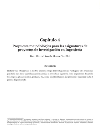 Capítulo 4
Dra. Maria Lisseth Flores Cedillo5
Resumen
El objetivo de este apartado es mostrar una metodología de investigación que pueda guiar a los estudiantes
por etapas para llevar a cabo la documentación de su proyecto de ingeniería, como un prototipo, desarrollo
tecnológico, aplicación móvil, producto, etc., desde una identificación del problema o necesidad hasta el
proceso de prototipado.
Propuesta metodológica para las asignaturas de
proyectos de investigación en Ingeniería
5
Es Ingeniería Industrial, M.C. en Ingeniería Mecánica, y Doctora en Ingeniería y Ciencia de los Materiales. Miembro del SNII 1. Está adscrita a la División de
Ingeniería Industrial del TecNM/Instituto Tecnológico Superior de San Luis Potosí, Capital. Líder del Cuerpo Académico de Administración de la Ingeniería
Multidisciplinaria. Sus líneas de investigación son: síntesis y caracterización de biomateriales, desarrollo de proyectos de ingeniería, innovación y desarrollo
tecnológico. Email maria.flores@tecsuperiorslp.edu.mx
 