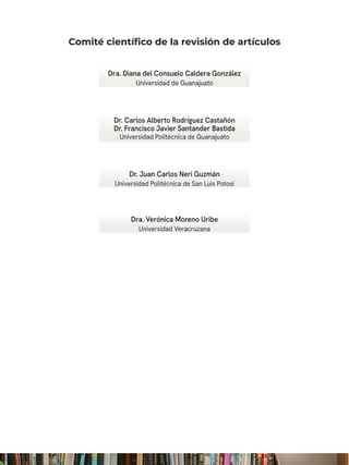 Dr. Carlos Alberto Rodríguez Castañón
Dr. Francisco Javier Santander Bastida
Universidad Politécnica de Guanajuato
Dra. Diana del Consuelo Caldera González
Universidad de Guanajuato
Dra. Verónica Moreno Uribe
Universidad Veracruzana
Dr. Juan Carlos Neri Guzmán
Universidad Politécnica de San Luis Potosí
Comité científico de la revisión de artículos
 