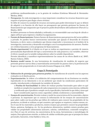 54
Propuesta metodológica para las asignaturas de proyectos de investigación en Ingeniería
Etapa 3: Prototipado
• Elaboración de prototipo para primeras pruebas. Se manufactura de acuerdo con los aspectos
evaluados en el diseño previo.
• Experimentación. Se refiere a la validación del comportamiento de un fenómeno en estudio,
reproducido en un laboratorio o en un ambiente que emule las condiciones particulares de
estudio, introduciendo y eliminando las variables de interés.
o Pruebas de funcionalidad. Se deben de realizar pruebas funcionales para saber en qué
medidase cumplen los requisitos de cadacomponenteyen conjunto como sistema,validando
y verificando que el producto cumple con lo especificado y haciendo lo que debe y tiene qué
hacer considerando aspectos como: seguridad, calidad, rendimiento y sustentabilidad.
• Ensayos de caracterización. Permite evaluar y medir las características de los materiales, objetos
o personas. Es importante que se conozca la información de los ensayos de caracterización
para saber cuáles son las pruebas que deben de realizarse para conocer las propiedades de los
productos, en dónde se realizan, en qué consisten, qué equipos se requieren, cuánto cuestan, etc.
En el caso de los materiales y productos, existen ensayos que permiten conocer las propiedades
físicas, químicas, biológicas, etc. En los productos alimenticios, también existen pruebas para
validar sus propiedades alimentarias (azúcares, calorías, carbohidratos, contenido energético,
etc.) Para el caso de servicios, las características de las áreas, herramientas y metodologías de
mejora. Para aplicaciones móviles, se deben de validar certificados para que se protejan los datos
personales, bancarios, evitar hackeos y virus, etc.
problemas medioambientales y en la gestión de residuos (Cárdenas Mimendi & Hernández
Medina, 2021).
• Presupuesto. En toda investigación es muy importante considerar los recursos financieros que
requiere el proyecto para llegar a buen término.
Se debe de conocer la cantidad de recursos necesarios para poder determinar lo que se deberá
de adquirir y en función de ello hacer un presupuesto que permita gestionar las fuentes de
financiamiento que asegurarán que el proyecto podrá desarrollarse adecuadamente (Parra & La
Madriz, 2017).
Se deben presentar en forma tabulada y ordenada y es recomendable usar una hoja de cálculo o
algún software para registrar y clasificar la organización.
• Fuentes de financiamiento. Existen fuentes de financiamiento para proyectos del sector público
y privado. Se pueden buscar convocatorias nacionales que apoyan el desarrollo de recursos
humanos, es decir, tanto a estudiantes que desean emprender o incursionar en el ámbito de la
investigación, innovación y desarrollo tecnológico con el acompañamiento de asesores. Pueden
ser créditos bancarios y otros programas de financiamiento.
• Diseño experimental. Es el diseño en el que se realiza un experimento y permite de manera
personalizada dependiendo del tipo y características de cada proyecto y sus variables, observar
el efecto causado por la variable independiente sobre la variable dependiente.
Permite identificar y cuantificar experimentalmente las causas de un efecto (Badii et al., 2007;
Ramos-Galarza, 2021).
• Business model canvas. Es una herramienta de visualización de modelos de negocio que
pretende generar nuevas ideas y materializarlas aterrizando los puntos clave y la pertinencia de
lo que se están proponiendo en el mercado (Lozano Chaguay et al., 2019).
 