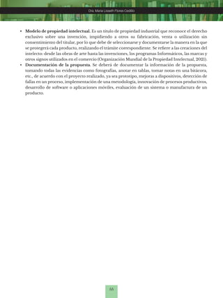 55
Dra. Maria Lisseth Flores Cedillo
Dra. Maria Lisseth Flores Cedillo
• Modelo de propiedad intelectual. Es un título de propiedad industrial que reconoce el derecho
exclusivo sobre una invención, impidiendo a otros su fabricación, venta o utilización sin
consentimiento del titular, por lo que debe de seleccionarse y documentarse la manera en la que
se protegerá cada producto, realizando el trámite correspondiente. Se refiere a las creaciones del
intelecto: desde las obras de arte hasta las invenciones, los programas Informáticos, las marcas y
otros signos utilizados en el comercio (Organización Mundial de la Propiedad Intelectual, 2021).
• Documentación de la propuesta. Se deberá de documentar la información de la propuesta,
tomando todas las evidencias como fotografías, anotar en tablas, tomar notas en una bitácora,
etc., de acuerdo con el proyecto realizado, ya sea prototipo, mejoras a dispositivos, detección de
fallas en un proceso, implementación de una metodología, innovación de procesos productivos,
desarrollo de software o aplicaciones móviles, evaluación de un sistema o manufactura de un
producto.
 