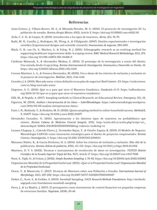 56
Propuesta metodológica para las asignaturas de proyectos de investigación en Ingeniería
Referencias
Arias-Gómez, J., Villasís-Keever, M. Á., & Miranda-Novales, M. G. (2016). El protocolo de investigación III: La
población de estudio. Revista Alergia México, 63(2), Article 2. https://doi.org/10.29262/ram.v63i2.181
Ávila, C. E. H., & Carpio, N. (2019). Introducción a los tipos de muestreo. Alerta, 2(1), 76-79.
Badii, M. H., Castillo, J., Rodríguez, M., Wong, A., & Villalpando. (2007). Diseños experimentales e investigación
científica (Experimental designs and scientific research). Innovaciones de negocios, 283-300.
Black, G. B., van Os, S., Machen, S., & Fulop, N. J. (2021). Ethnographic research as an evolving method for
supporting healthcare improvement skills: A scoping review. BMC Medical Research Methodology, 21(1), 274.
https://doi.org/10.1186/s12874-021-01466-9
Cárdenas Mimendi, S., & Hernández Medina, E. (2021). El prototipo de la investigación a través del diseño.
Una mirada desde el upcycling. Revista Internacional de Investigación, Innovación y Desarrollo en Diseño, 16.
https://doi.org/0.24310/Idiseno.2021.v16i.11316
Corona Martínez, L. A., & Fonseca Hernández, M. (2023). Uso y abuso de los criterios de inclusión y exclusión en
el proyecto de investigación. MediSur, 21(5), 1144-1146.
Corrales, J.A. (2019). Mercado meta: ¿cómo definirlo en un plan de negocios? Rock Content - ES. https://rockcontent.
com/es/blog/mercado-meta/
Degraves, Á. G. (2018). Qué es y para qué sirve el Muestreo Estadístico. Fundación iS+D. https://isdfundacion.
org/2018/10/10/que-es-y-para-que-sirve-el-muestreo-estadistico/
Elfil, M., & Negida, A. (2017). Sampling methods in Clinical Research; an Educational Review. Emergency, 5(1), 52.
Figueroa, M. (2016). Análisis e Interpretación de los Datos – SaberMetodología. https://sabermetodologia.wordpress.
com/2016/03/06/analisis-interpretacion-datos/
Futri, I. N., Risfandy, T., & Ibrahim, M. H. (2022). Quota sampling method in online household surveys. MethodsX,
9, 101877. https://doi.org/10.1016/j.mex.2022.101877
Hernández González, O. (2021). Aproximación a los distintos tipos de muestreo no probabilístico que
existen. Revista Cubana de Medicina General Integral, 37(3). http://scielo.sld.cu/scielo.php?script=sci_
abstract&pid=S0864-21252021000300002&lng=es&nrm=iso&tlng=es
Lozano Chaguay, L., Caicedo Flores, J., Fernández Bayas, T., & Onofre Zapata, R. (2019). El Modelo de Negocio:
Metodología CANVAS como innovación estratégica para el diseño de proyectos empresariales. Revista
Ciencia e Investigación, 4. https://doi.org/10.5281/ZENODO.3594015
Manzano Núñez, R., & García Perdomo, H. A. (2016). Sobre los criterios de inclusión y exclusión. Más allá de la
publicación. Revista chilena de pediatría, 87(6), 511-512. https://doi.org/10.1016/j.rchipe.2016.05.003
Martínez, D. V. S. (2022). Técnicas e instrumentos de recolección de datos en investigación. TEPEXI Boletín
Científico de la Escuela Superior Tepeji del Río, 9(17), Article 17. https://doi.org/10.29057/estr.v9i17.7928
Noor, S., Tajik, O., & Golzar, J. (2022). Simple Random Sampling. 1, 78-82. https://doi.org/10.22034/ijels.2022.162982
Organización Mundial de la Propiedad Intelectual. (2021). ¿Qué es la Propiedad Intelectual? Organización Mundial
de la Propiedad Intelectual.
Otzen, T., & Manterola, C. (2017). Técnicas de Muestreo sobre una Población a Estudio. International Journal of
Morphology, 35(1), 227-232. https://doi.org/10.4067/S0717-95022017000100037
Parker, C., Scott, S., & Geddes, A. (2019). Snowball Sampling. SAGE Research Methods Foundations. http://methods.
sagepub.com/foundations/snowball-sampling
Parra, J., & La Madriz, J. (2017). El presupuesto como instrumento de control financiero en pequeñas empresas
de estructura familiar. Negotium, 13(38), 33-48.
 