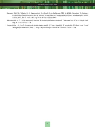 57
Dra. Maria Lisseth Flores Cedillo
Dra. Maria Lisseth Flores Cedillo
Rahman, Md. M., Tabash, M. I., Salamzadeh, A., Abduli, S., & Rahaman, Md. S. (2022). Sampling Techniques
(Probability) for Quantitative Social Science Researchers: A Conceptual Guidelines with Examples. SEEU
Review, 17(1), 42-51. https://doi.org/10.2478/seeur-2022-0023
Ramos-Galarza, C. (2021). Editorial: Diseños de investigación experimental. CienciAmérica, 10(1), 1-7. https://doi.
org/10.33210/ca.v10i1.356
Vargas Aldás, J. C. (2017). Propuesta de aplicación del modelo QFD para el análisis de satisfacción del cliente, caso: Dental
Metrópoli [masterThesis, PUCE]. http://repositorio.puce.edu.ec:80/handle/22000/13398
 