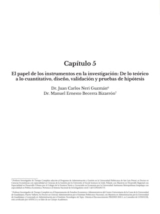 Capítulo 5
Dr. Juan Carlos Neri Guzmán6
Dr. Manuel Ernesto Becerra Bizarrón7
El papel de los instrumentos en la investigación: De lo teórico
a lo cuantitativo, diseño, validación y pruebas de hipótesis
7
Profesor Investigador de Tiempo Completo en el Departamento de Estudios Económico-Administrativos del Centro Universitario de la Costa de la Universidad
de Guadalajara, Puerto Vallarta. Es Doctor en Ciencias Administrativas por el Instituto Politécnico Nacional, con Maestría en Administración por la Universidad
de Guadalajara y Licenciado en Administración por el Instituto Tecnológico de Tepic. Ostenta el Reconocimiento PRODEP, SNII-I, es Consultor de CONOCER,
está certificado por ANFECA y es líder de un Cuerpo Académico.
6
Profesor-Investigador de Tiempo Completo adscrito al Programa de Administración y Gestión en la Universidad Politécnica de San Luis Potosí, es Doctor en
Ciencias Económicas con especialidad en Ciencias de la Gestión por la University of Social Sciences in Łódż, Poland, con Maestría en Desarrollo Regional con
Especialidad en Desarrollo Urbano por el Colegio de la Frontera Norte y, Licenciado en Economía por la Universidad Autónoma Metropolitana Iztapalapa con
especialidad en Política Económica. Pertenece al Sistema Nacional de Investigadores nivel 1 del CONAHCYT.
 