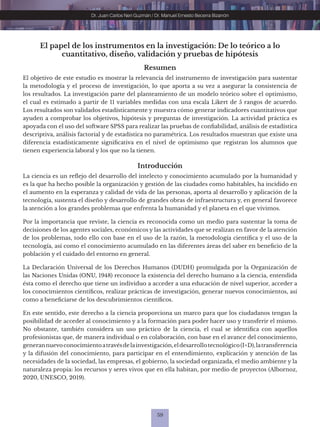 59
Dr. Juan Carlos Neri Guzmán / Dr. Manuel Ernesto Becerra Bizarrón
El papel de los instrumentos en la investigación: De lo teórico a lo
cuantitativo, diseño, validación y pruebas de hipótesis
Resumen
El objetivo de este estudio es mostrar la relevancia del instrumento de investigación para sustentar
la metodología y el proceso de investigación, lo que aporta a su vez a asegurar la consistencia de
los resultados. La investigación parte del planteamiento de un modelo teórico sobre el optimismo,
el cual es estimado a partir de 11 variables medidas con una escala Likert de 5 rangos de acuerdo.
Los resultados son validados estadísticamente y muestra cómo generar indicadores cuantitativos que
ayuden a comprobar los objetivos, hipótesis y preguntas de investigación. La actividad práctica es
apoyada con el uso del software SPSS para realizar las pruebas de confiabilidad, análisis de estadística
descriptiva, análisis factorial y de estadística no paramétrica. Los resultados muestran que existe una
diferencia estadísticamente significativa en el nivel de optimismo que registran los alumnos que
tienen experiencia laboral y los que no la tienen.
Introducción
La ciencia es un reflejo del desarrollo del intelecto y conocimiento acumulado por la humanidad y
es la que ha hecho posible la organización y gestión de las ciudades como habitables, ha incidido en
el aumento en la esperanza y calidad de vida de las personas, aporta al desarrollo y aplicación de la
tecnología, sustenta el diseño y desarrollo de grandes obras de infraestructura y, en general favorece
la atención a los grandes problemas que enfrenta la humanidad y el planeta en el que vivimos.
Por la importancia que reviste, la ciencia es reconocida como un medio para sustentar la toma de
decisiones de los agentes sociales, económicos y las actividades que se realizan en favor de la atención
de los problemas, todo ello con base en el uso de la razón, la metodología científica y el uso de la
tecnología, así como el conocimiento acumulado en las diferentes áreas del saber en beneficio de la
población y el cuidado del entorno en general.
La Declaración Universal de los Derechos Humanos (DUDH) promulgada por la Organización de
las Naciones Unidas (ONU, 1948) reconoce la existencia del derecho humano a la ciencia, entendida
ésta como el derecho que tiene un individuo a acceder a una educación de nivel superior, acceder a
los conocimientos científicos, realizar prácticas de investigación, generar nuevos conocimientos, así
como a beneficiarse de los descubrimientos científicos.
En este sentido, este derecho a la ciencia proporciona un marco para que los ciudadanos tengan la
posibilidad de acceder al conocimiento y a la formación para poder hacer uso y transferir el mismo.
No obstante, también considera un uso práctico de la ciencia, el cual se identifica con aquellos
profesionistas que, de manera individual o en colaboración, con base en el avance del conocimiento,
generannuevoconocimientoatravésdelainvestigación,eldesarrollotecnológico(I+D),latransferencia
y la difusión del conocimiento, para participar en el entendimiento, explicación y atención de las
necesidades de la sociedad, las empresas, el gobierno, la sociedad organizada, el medio ambiente y la
naturaleza propia: los recursos y seres vivos que en ella habitan, por medio de proyectos (Albornoz,
2020, UNESCO, 2019).
 
