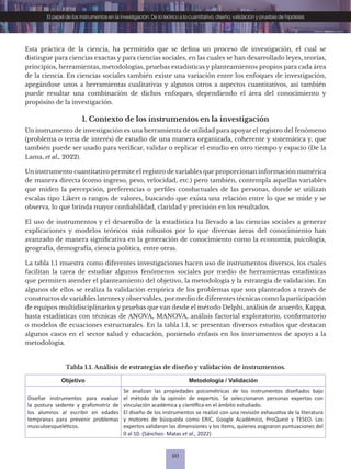 60
El papel de los instrumentos en la investigación: De lo teórico a lo cuantitativo, diseño, validación y pruebas de hipótesis
Esta práctica de la ciencia, ha permitido que se defina un proceso de investigación, el cual se
distingue para ciencias exactas y para ciencias sociales, en las cuales se han desarrollado leyes, teorías,
principios, herramientas, metodologías, pruebas estadísticas y planteamientos propios para cada área
de la ciencia. En ciencias sociales también existe una variación entre los enfoques de investigación,
apegándose unos a herramientas cualitativas y algunos otros a aspectos cuantitativos, así también
puede resultar una combinación de dichos enfoques, dependiendo el área del conocimiento y
propósito de la investigación.
1. Contexto de los instrumentos en la investigación
Un instrumento de investigación es una herramienta de utilidad para apoyar el registro del fenómeno
(problema o tema de interés) de estudio de una manera organizada, coherente y sistemática y, que
también puede ser usado para verificar, validar o replicar el estudio en otro tiempo y espacio (De la
Lama, et al., 2022).
Un instrumento cuantitativo permite el registro de variables que proporcionan información numérica
de manera directa (como ingreso, peso, velocidad, etc.) pero también, contempla aquellas variables
que miden la percepción, preferencias o perfiles conductuales de las personas, donde se utilizan
escalas tipo Likert o rangos de valores, buscando que exista una relación entre lo que se mide y se
observa, lo que brinda mayor confiabilidad, claridad y precisión en los resultados.
El uso de instrumentos y el desarrollo de la estadística ha llevado a las ciencias sociales a generar
explicaciones y modelos teóricos más robustos por lo que diversas áreas del conocimiento han
avanzado de manera significativa en la generación de conocimiento como la economía, psicología,
geografía, demografía, ciencia política, entre otras.
La tabla 1.1 muestra como diferentes investigaciones hacen uso de instrumentos diversos, los cuales
facilitan la tarea de estudiar algunos fenómenos sociales por medio de herramientas estadísticas
que permiten atender el planteamiento del objetivo, la metodología y la estrategia de validación. En
algunos de ellos se realiza la validación empírica de los problemas que son planteados a través de
constructos de variables latentes y observables, por medio de diferentes técnicas como la participación
de equipos multidisciplinarios y pruebas que van desde el método Delphi, análisis de acuerdo, Kappa,
hasta estadísticas con técnicas de ANOVA, MANOVA, análisis factorial exploratorio, confirmatorio
o modelos de ecuaciones estructurales. En la tabla 1.1, se presentan diversos estudios que destacan
algunos casos en el sector salud y educación, poniendo énfasis en los instrumentos de apoyo a la
metodología.
Tabla 1.1. Análisis de estrategias de diseño y validación de instrumentos.
Objetivo Metodología / Validación
Diseñar instrumentos para evaluar
la postura sedente y grafomotriz de
los alumnos al escribir en edades
tempranas para prevenir problemas
musculoesqueléticos.
Se analizan las propiedades psicométricas de los instrumentos diseñados bajo
el método de la opinión de expertos. Se seleccionaron personas expertas con
vinculación académica y científica en el ámbito estudiado.
El diseño de los instrumentos se realizó con una revisión exhaustiva de la literatura
y motores de búsqueda como ERIC, Google Académico, ProQuest y TESEO. Los
expertos validaron las dimensiones y los ítems, quienes asignaron puntuaciones del
0 al 10. (Sánchez- Matas et al., 2022)
 