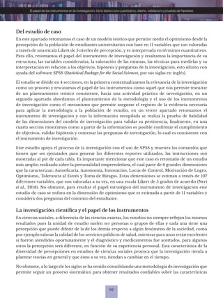 62
El papel de los instrumentos en la investigación: De lo teórico a lo cuantitativo, diseño, validación y pruebas de hipótesis
Del estudio de caso
En este apartado retomamos el caso de un modelo teórico que permite medir el optimismo desde la
percepción de la población de estudiantes universitarios con base en 11 variables que son valoradas
a través de una escala Likert de 5 niveles de percepción, y es interpretada en términos cuantitativos.
Para ello, retomamos el papel del instrumento de investigación y resaltamos la importancia de su
estructura, las variables consideradas, la valoración de las mismas, las técnicas para medirlas y su
interpretación en relación a los objetivos, hipótesis y preguntas de la investigación, esto último con
ayuda del software SPSS (Statistical Package for the Social Sciences, por sus siglas en inglés).
El estudio se divide en 4 secciones, en la primera contextualizamos la relevancia de la investigación
como un proceso y rescatamos el papel de los instrumentos como aquel que nos permite transitar
de un planteamiento teórico consistente, hacia una actividad práctica de investigación, en un
segundo apartado abordamos el planteamiento de la metodología y el uso de los instrumentos
de investigación como el mecanismo que permite asegurar el registro de la evidencia necesaria
para aplicar la metodología a la población de estudio, en un tercer apartado retomamos el
instrumento de investigación y con la información recopilada se realiza la prueba de fiabilidad
de las dimensiones del modelo de investigación para validar su pertinencia, finalmente, en una
cuarta sección mostramos como a partir de la información es posible confirmar el cumplimiento
de objetivos, validar hipótesis y contestar las preguntas de investigación, lo cual es consistente con
el instrumento de investigación.
Este estudio apoya el proceso de la investigación con el uso de SPSS y muestra los comandos que
tienen que ser ejecutados para generar los diferentes reportes utilizados, las instrucciones son
mostradas al pie de cada tabla. Es importante mencionar que este caso es retomado de un estudio
más amplio realizado sobre la personalidad emprendedora, el cual parte de 8 grandes dimensiones
que la caracterizan: Autoeficacia, Autonomía, Innovación, Locus de Control, Motivación de Logro,
Optimismo, Tolerancia al Estrés y Toma de Riesgos. Estas dimensiones se estiman a través de 107
diferentes variables, que son valoradas a su vez, en una escala Likert de 5 grados de acuerdo (Neri
et al., 2018). No obstante, para resaltar el papel estratégico del instrumento de investigación este
estudio de caso se enfoca en la dimensión de optimismo que es estimada a partir de 11 variables y
considera dos preguntas del contexto del estudiante.
La investigación científica y el papel de los instrumentos
En ciencias sociales, a diferencia de las ciencias exactas, los estudios no siempre reflejan los mismos
resultados pues la unidad de estudio suelen ser personas o grupos de ellas y cada una tiene una
percepción que puede diferir de la de los demás respecto a algún fenómeno de la sociedad, como
por ejemplo valorar la calidad de los servicios públicos de salud, mientras para unos serán excelentes
si fueron atendidos oportunamente y el diagnóstico y medicamentos fue acertados, para algunos
otros la percepción será diferente, en función de su experiencia personal. Esta característica de la
diversidad de percepciones en estudios de ciencias sociales provoca que la investigación tienda a
plantear teorías en general y que éstas a su vez, tiendan a cambiar en el tiempo.
No obstante, a lo largo de los siglos se ha venido consolidando una metodología de investigación que
permite seguir un proceso sistemático para obtener resultados confiables sobre las características
 