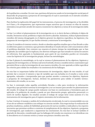 63
Dr. Juan Carlos Neri Guzmán / Dr. Manuel Ernesto Becerra Bizarrón
de la población a estudiar. En este caso, partimos del proceso usado en la investigación social para el
desarrollo de propuestas y proyectos de investigación el cual es sustentado en el método científico
(García & Sánchez, 2020).
Para facilitar la explicación del papel de los instrumentos, el proceso de investigación se ha dividido
en 6 fases y 10 componentes, que representan etapas sucesivas que al avanzar en ellas de manera
sistemática nos permite atender de manera consistente los objetivos y metas de la investigación (tabla
1.2).
La fase 1 se refiere al planteamiento de la investigación en sí, es decir declara y delimita el objeto de
estudio, fenómeno social, problema o tópico de interés a abordar. Asimismo, realiza el planteamiento
científico del mismo desagregado en el objetivo general, los objetivos específicos, las hipótesis y las
preguntas de investigación, lo que facilita orientar y estructurar la investigación.
La fase 2 considera el contexto teórico, donde se abordan aquellos estudios que se han llevado a cabo
en diferentes países o contextos y que permiten identificar el estado del arte o del conocimiento sobre
el problema abordado. Este contexto nos muestra al mismo tiempo las metodologías que se han
empleado, las variables que lo explican y los diversos enfoques que han tomado en cuenta los autores
de referencia. Este apartado es fundamental, pues parte de sus resultados pueden ser retomados
como las hipótesis de la investigación propia, incluso las metodologías.
La fase 3 plantea la metodología, en la cual se retoma el planteamiento de los objetivos, hipótesis y
preguntas de investigación y se declara cuál será el método, técnica o modelo teórico-matemático que
permitirá llevar a cabo la investigación de una manera científica. En este apartado se debe especificar
los criterios para validar los resultados o la consistencia de los hallazgos.
En esta fase es importante hablar del instrumento de investigación, objeto de este estudio, el cual
permite dar a conocer el número y tipo de variables que son incluidas en el estudio y como serán
agrupadas, valoradas e interpretadas para que puedan atender a contestar los objetivos, hipótesis
y preguntas de investigación. Incluso, declarar los parámetros para validar el modelo teórico-
matemático de estudio, en su caso.
La fase 4 contempla todas aquellas actividades llevadas a cabo para recolectar la información
requerida y que permitirá sustentar la investigación y ser un insumo para atender los planteamientos
del estudio. El trabajo de campo puede realizarse con base en cuestionarios o formularios para ser
aplicados a la población de estudio y puede ser por observación propia, aplicación presencial o a
través de medios digitales. En estudios sociales el trabajo de campo tiene como sustento el o los
instrumentos de investigación para el registro sistemático de la información.
La fase 5 incluye el manejo y análisis de la información recolectada, lo cual es recomendable sea con
el uso de un software estadístico con enfoque en ciencias sociales. Esta etapa incluye la realización de
pruebas estadísticas, análisis de fiabilidad, generación de nuevas variables o indicadores y los reportes
necesarios que permitan verificar o contestar al cumplimiento de los objetivos, hipótesis y preguntas
de investigación, que coadyuven a argumentar las conclusiones. En esta fase se incluye también el
apartado de discusión, considerando que los hallazgos del estudio nos muestran si se identifican con
lo descubierto en el contexto teórico y tomar una postura científica ante ello.
 