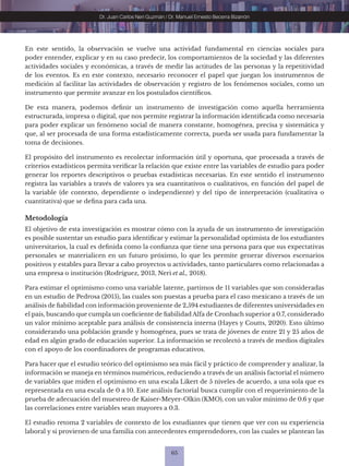 65
Dr. Juan Carlos Neri Guzmán / Dr. Manuel Ernesto Becerra Bizarrón
En este sentido, la observación se vuelve una actividad fundamental en ciencias sociales para
poder entender, explicar y en su caso predecir, los comportamientos de la sociedad y las diferentes
actividades sociales y económicas, a través de medir las actitudes de las personas y la repetitividad
de los eventos. Es en este contexto, necesario reconocer el papel que juegan los instrumentos de
medición al facilitar las actividades de observación y registro de los fenómenos sociales, como un
instrumento que permite avanzar en los postulados científicos.
De esta manera, podemos definir un instrumento de investigación como aquella herramienta
estructurada, impresa o digital, que nos permite registrar la información identificada como necesaria
para poder explicar un fenómeno social de manera constante, homogénea, precisa y sistemática y
que, al ser procesada de una forma estadísticamente correcta, pueda ser usada para fundamentar la
toma de decisiones.
El propósito del instrumento es recolectar información útil y oportuna, que procesada a través de
criterios estadísticos permita verificar la relación que existe entre las variables de estudio para poder
generar los reportes descriptivos o pruebas estadísticas necesarias. En este sentido el instrumento
registra las variables a través de valores ya sea cuantitativos o cualitativos, en función del papel de
la variable (de contexto, dependiente o independiente) y del tipo de interpretación (cualitativa o
cuantitativa) que se defina para cada una.
Metodología
El objetivo de esta investigación es mostrar cómo con la ayuda de un instrumento de investigación
es posible sustentar un estudio para identificar y estimar la personalidad optimista de los estudiantes
universitarios, la cual es definida como la confianza que tiene una persona para que sus expectativas
personales se materialicen en un futuro próximo, lo que les permite generar diversos escenarios
positivos y estables para llevar a cabo proyectos u actividades, tanto particulares como relacionadas a
una empresa o institución (Rodríguez, 2013, Neri et al., 2018).
Para estimar el optimismo como una variable latente, partimos de 11 variables que son consideradas
en un estudio de Pedrosa (2015), las cuales son puestas a prueba para el caso mexicano a través de un
análisis de fiabilidad con información proveniente de 2,594 estudiantes de diferentes universidades en
el país, buscando que cumpla un coeficiente de fiabilidad Alfa de Cronbach superior a 0.7, considerado
un valor mínimo aceptable para análisis de consistencia interna (Hayes y Coutts, 2020). Esto último
considerando una población grande y homogénea, pues se trata de jóvenes de entre 21 y 25 años de
edad en algún grado de educación superior. La información se recolectó a través de medios digitales
con el apoyo de los coordinadores de programas educativos.
Para hacer que el estudio teórico del optimismo sea más fácil y práctico de comprender y analizar, la
información se maneja en términos numéricos, reduciendo a través de un análisis factorial el número
de variables que miden el optimismo en una escala Likert de 5 niveles de acuerdo, a una sola que es
representada en una escala de 0 a 10. Este análisis factorial busca cumplir con el requerimiento de la
prueba de adecuación del muestreo de Kaiser-Meyer-Olkin (KMO), con un valor mínimo de 0.6 y que
las correlaciones entre variables sean mayores a 0.3.
El estudio retoma 2 variables de contexto de los estudiantes que tienen que ver con su experiencia
laboral y si provienen de una familia con antecedentes emprendedores, con las cuales se plantean las
 