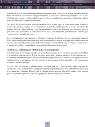 66
El papel de los instrumentos en la investigación: De lo teórico a lo cuantitativo, diseño, validación y pruebas de hipótesis
hipótesis de la investigación para verificar si estas condiciones influyen en la personalidad optimista
de los estudiantes. Para verificar este planteamiento, se realiza una prueba no paramétrica U de Mann-
Whitney para muestras independientes con niveles de significancia menores a 0.05 para verificar
diferencias estadísticamente significativas.
Para guiar a los estudiantes e investigadores en replicar este tipo de planteamiento en diferentes
áreas de las ciencias sociales, los procedimientos numérico estadísticos son apoyados con el uso del
software SPSS y en las tablas de reportes generadas se incluye en una nota los comandos que son
ejecutados para obtenerlos, lo cuales son válidos para casos semejantes pues el análisis factorial, por
ejemplo, tiene múltiples variantes.
El error al aplicar este instrumento se refleja en el número de alumnos que no contestaron alguna (s)
de las preguntas planteadas en el estudio, lo que se consideró como un dato perdido, estadísticamente
hablando, lo cual reduce el tamaño de la muestra entre una variable y otra, sin llegar a comprometer
la representatividad y confiabilidad considerando el tamaño de la muestra.
Instrumento, información y fiabilidad de la investigación
El instrumento de investigación debe ser diseñado en función de los objetivos generales, específicos,
la (s) hipótesis y las preguntas de investigación planteadas en la investigación, resaltando que, en el
instrumento se debe recopilar la información necesaria para atender o contestar todo el planteamiento
científico de la investigación. En este sentido, el instrumento de investigación es un componente
relevante en la metodología.
En este caso, retomamos el planteamiento metodológico de la investigación sobre el papel del
optimismo, como factor notable en la personalidad emprendedora de un estudiante universitario y
lo presentamos en la tabla 2.1 en la cual se plantea una consistente alineación teórica entre objetivo
general, objetivos específicos, hipótesis, preguntas de investigación y variables.
 
