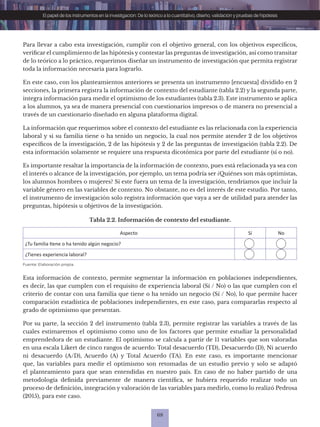 68
El papel de los instrumentos en la investigación: De lo teórico a lo cuantitativo, diseño, validación y pruebas de hipótesis
Para llevar a cabo esta investigación, cumplir con el objetivo general, con los objetivos específicos,
verificar el cumplimiento de las hipótesis y contestar las preguntas de investigación, así como transitar
de lo teórico a lo práctico, requerimos diseñar un instrumento de investigación que permita registrar
toda la información necesaria para lograrlo.
En este caso, con los planteamientos anteriores se presenta un instrumento [encuesta] dividido en 2
secciones, la primera registra la información de contexto del estudiante (tabla 2.2) y la segunda parte,
integra información para medir el optimismo de los estudiantes (tabla 2.3). Este instrumento se aplica
a los alumnos, ya sea de manera presencial con cuestionarios impresos o de manera no presencial a
través de un cuestionario diseñado en alguna plataforma digital.
La información que requerimos sobre el contexto del estudiante es las relacionada con la experiencia
laboral y si su familia tiene o ha tenido un negocio, la cual nos permite atender 2 de los objetivos
específicos de la investigación, 2 de las hipótesis y 2 de las preguntas de investigación (tabla 2.2). De
esta información solamente se requiere una respuesta dicotómica por parte del estudiante (sí o no).
Es importante resaltar la importancia de la información de contexto, pues está relacionada ya sea con
el interés o alcance de la investigación, por ejemplo, un tema podría ser ¿Quiénes son más optimistas,
los alumnos hombres o mujeres? Si este fuera un tema de la investigación, tendríamos que incluir la
variable género en las variables de contexto. No obstante, no es del interés de este estudio. Por tanto,
el instrumento de investigación solo registra información que vaya a ser de utilidad para atender las
preguntas, hipótesis u objetivos de la investigación.
Tabla 2.2. Información de contexto del estudiante.
Aspecto Sí No
¿Tu familia tiene o ha tenido algún negocio?
¿Tienes experiencia laboral?
Fuente: Elaboración propia.
Esta información de contexto, permite segmentar la información en poblaciones independientes,
es decir, las que cumplen con el requisito de experiencia laboral (Sí / No) o las que cumplen con el
criterio de contar con una familia que tiene o ha tenido un negocio (Sí / No), lo que permite hacer
comparación estadística de poblaciones independientes, en este caso, para compararlas respecto al
grado de optimismo que presentan.
Por su parte, la sección 2 del instrumento (tabla 2.3), permite registrar las variables a través de las
cuales estimaremos el optimismo como uno de los factores que permite estudiar la personalidad
emprendedora de un estudiante. El optimismo se calcula a partir de 11 variables que son valoradas
en una escala Likert de cinco rangos de acuerdo: Total desacuerdo (TD), Desacuerdo (D), Ni acuerdo
ni desacuerdo (A/D), Acuerdo (A) y Total Acuerdo (TA). En este caso, es importante mencionar
que, las variables para medir el optimismo son retomadas de un estudio previo y solo se adaptó
el planteamiento para que sean entendidas en nuestro país. En caso de no haber partido de una
metodología definida previamente de manera científica, se hubiera requerido realizar todo un
proceso de definición, integración y valoración de las variables para medirlo, como lo realizó Pedrosa
(2015), para este caso.
 