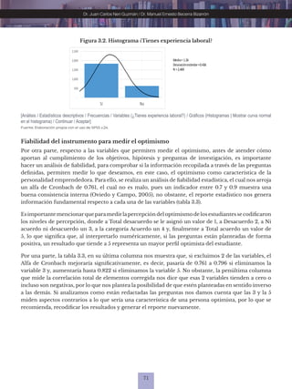 71
Dr. Juan Carlos Neri Guzmán / Dr. Manuel Ernesto Becerra Bizarrón
Fuente: Elaboración propia con el uso de SPSS v.24.
[Análisis / Estadísticos descriptivos / Frecuencias / Variables (¿Tienes experiencia laboral?) / Gráficos (Histogramas | Mostrar curva normal
en el histograma) / Continuar / Aceptar]
Figura 3.2. Histograma ¿Tienes experiencia laboral?
-
500
1,000
1,500
2,000
2,500
Sí No
Media= 1.26
Desviaciónestándar=0.436
N =2,469
Fiabilidad del instrumento para medir el optimismo
Por otra parte, respecto a las variables que permiten medir el optimismo, antes de atender cómo
aportan al cumplimiento de los objetivos, hipótesis y preguntas de investigación, es importante
hacer un análisis de fiabilidad, para comprobar si la información recopilada a través de las preguntas
definidas, permiten medir lo que deseamos, en este caso, el optimismo como característica de la
personalidad emprendedora. Para ello, se realiza un análisis de fiabilidad estadística, el cual nos arroja
un alfa de Cronbach de 0.761, el cual no es malo, pues un indicador entre 0.7 y 0.9 muestra una
buena consistencia interna (Oviedo y Campo, 2005), no obstante, el reporte estadístico nos genera
información fundamental respecto a cada una de las variables (tabla 3.3).
Es importante mencionarque paramedirlapercepción del optimismo de los estudiantes se codificaron
los niveles de percepción, donde a Total desacuerdo se le asignó un valor de 1, a Desacuerdo 2, a Ni
acuerdo ni desacuerdo un 3, a la categoría Acuerdo un 4 y, finalmente a Total acuerdo un valor de
5, lo que significa que, al interpretarlo numéricamente, si las preguntas están planteadas de forma
positiva, un resultado que tiende a 5 representa un mayor perfil optimista del estudiante.
Por una parte, la tabla 3.3, en su última columna nos muestra que, si excluimos 2 de las variables, el
Alfa de Cronbach mejoraría significativamente, es decir, pasaría de 0.761 a 0.796 si eliminamos la
variable 3 y, aumentaría hasta 0.822 si eliminamos la variable 5. No obstante, la penúltima columna
que mide la correlación total de elementos corregida nos dice que esas 2 variables tienden a cero o
incluso son negativas, por lo que nos plantea la posibilidad de que estén planteadas en sentido inverso
a las demás. Si analizamos como están redactadas las preguntas nos damos cuenta que las 3 y la 5
miden aspectos contrarios a lo que sería una característica de una persona optimista, por lo que se
recomienda, recodificar los resultados y generar el reporte nuevamente.
 