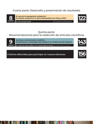 página
página
9
capítulo
Escritura y comunicación científica:
Fundamentos y estrategias para publicar en revistas de alto Impacto
Universidad Politécnica de Tulancingo
Dra. Liliana de Jesús Gordillo B. / Dra. Claudia Vega Hernández
Criterios editoriales para participar en nuevas ediciones
122
página
8
capítulo
El caso de la segregación residencial
de adultos mayores en la Zona Metropolitana de Toluca, 2020
Dr. Juan Campos Alanís Universidad Autónoma del Estado de México
Cuarta parte: Desarrollo y presentación de resultados
Quinta parte:
Recomendaciones para la redacción de artículos científicos
143
156
 