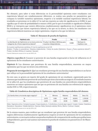 78
El papel de los instrumentos en la investigación: De lo teórico a lo cuantitativo, diseño, validación y pruebas de hipótesis
Tabla 4.7. Resumen de prueba de hipótesis.
Hipótesis nula Prueba Sig. Decisión
La distribución de Optimismo es la misma entre las
categorías de ¿Tienes experiencia laboral?
Prueba U de Mann-Whitney para
muestras independientes
0.008
Rechazar la
hipótesis nula
Fuente: Elaboración propia con el uso de SPSS v.24.
Se muestran significaciones asintóticas. El nivel de significancia es de 0.05
[Análisis / Pruebas no paramétricas / Muestras independientes / Campo de prueba (Optimismo), Grupos (¿Tienes experiencia laboral?) /
Prueba U de Mann-Whitney (2 muestras) / Ejecutar]
No obstante, para saber si estas diferencias en la personalidad optimista entre estudiantes con
experiencia laboral son estadísticamente diferentes, se realiza una prueba no paramétrica que
compara la variable numérica optimismo, respecto a la variable nominal experiencia laboral, los
resultados se presentan en la tabla 4.7, la cual nos muestra un valor de significancia es 0.008, lo que
significa que el valor de probabilidad es menor a 0.05, por lo que el resultado es significativo (Pallant,
2016) y se interpreta que existen diferencias estadísticamente significativas en el optimismo entre
los estudiantes que tienen experiencia laboral y los que no la tienen, es decir, los estudiantes con
experiencia laboral muestran un mejor optimismo, respecto a los que no laboran.
Objetivo específico 3: Conocer si provenir de una familia empresarial es factor de influencia en el
optimismo de los estudiantes universitarios.
Hipótesis 3: Los alumnos que provienen de una familia emprendedora, muestran un mayor
optimismo que los que no tienen esta referencia.
Pregunta de investigación 3: ¿Qué un estudiante provenga de una familia emprendedora es un factor
que influye en la personalidad optimista de los estudiantes universitarios?
En este caso, se genera un reporte del grado de optimismo de un estudiante, segmentado para los
alumnosquemanifiestanprovenirdeunafamiliaquetieneohatenidounnegocio.Elresultadomuestra
en la tabla 4.8, que los estudiantes que provienen de una familia con antecedentes emprendedores
muestran un mayor optimismo que los que no provienen de una familia con referencia de negocio,
media 8.03 vs 7.89, respectivamente.
Tabla 4.8. Estadísticos descriptivos de Optimismo según familia emprendedora del alumno.
¿Tu familia tiene o ha tenido algún negocio? N Mínimo Máximo Media Desv. Est.
Sí 1,472 0.00 10.00 8.0341 1.59118
No 1,025 0.00 10.00 7.8923 1.46808
Fuente: Elaboración propia con el uso de SPSS v.24.
[Datos / Segmentar archivo / Comparar los grupos / Grupos basados en ¿Tu familia tiene o ha tenido algún negocio? /Aceptar /Analizar / Estadísticos
Descriptivos / Descriptivos / Variable Optimismo / Opciones: Media, Desviación estándar, Mínimo, Máximo / Continuar /Aceptar]
De la misma manera, para verificar que un estudiante que proviene de una familia emprendedora,
registra diferencias estadísticamente significativas respecto al nivel de optimismo de los estudiantes
universitarios, es necesario realizaruna prueba estadística de comparación de medias para poblaciones
independientes, para lo cual usamos nuevamente la prueba de estadística no paramétrica U de Mann-
Whitney.
 
