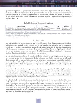 79
Dr. Juan Carlos Neri Guzmán / Dr. Manuel Ernesto Becerra Bizarrón
Tabla 4.9. Resumen de prueba de hipótesis.
Hipótesis nula Prueba Sig. Decisión
La distribución de Optimismo es la misma entre las
categorías de ¿Tu familia tiene o ha tenido algún negocio?
Prueba U de Mann-Whitney para
muestras independientes
0.001
Rechazar la
hipótesis nula
Fuente: Elaboración propia con el uso de SPSS v.24.
Se muestran significaciones asintóticas. El nivel de significancia es de 0.05
[Análisis / Pruebas no paramétricas / Muestras independientes / Campo de prueba (Optimismo), Grupos (¿Tienes experiencia laboral?) /
Prueba U de Mann-Whitney (2 muestras) / Ejecutar]
5. Conclusión
Esta investigación nos permitió mostrar que es posible medir el perfil optimista de un estudiante
universitario con la ayuda de un instrumento de investigación (cuestionario), que originalmente
consideraba 11 variables planteadas en una escala Likert de 5 categorías de acuerdo. Es importante
reflexionar que el instrumento se retomó de una investigación realizada en España y fue validada
para el caso mexicano a través de una prueba de fiabilidad que redujo el estudio a 8 variables que
explican el grado de optimismo en estudiantes universitarios.
En este estudio queremos llamar la atención de los investigadores, o principiantes en este campo,
para destacar el uso de un instrumento de investigación que facilite transitar de un adecuado
planteamiento teórico que esté alineado con la declaración metodológica, para definir variables,
sus escalas de medición y llevar a cabo un trabajo de campo que genere la información necesaria
para poder verificar el objetivo general, los objetivos específicos, las hipótesis y las preguntas de
investigación.
Gracias al uso de la estadística descriptiva, el análisis factorial, las pruebas de fiabilidad y la estadística
no paramétrica, así como disponer de un software estadístico con enfoque en las ciencias sociales
fue posible disponer de información y herramientas confiables para demostrar que los alumnos que
cuentan con experiencia laboral, así como los que provienen de una familia que tiene o ha tenido un
negocio, registran una más consolidada personalidad optimista.
La reflexión de los resultados obtenidos en el contexto teórico de una universidad es ¿Qué hacer
con los alumnos universitarios que no tienen experiencia laboral y no provienen de una familia con
algún negocio para que compensen el perfil optimista? En este sentido, es importante plantear para
una institución de educación superior si es una prioridad el desarrollar la capacidad optimista de los
estudiantes, en su caso, buscar ajustar el programa educativo o contenidos de la (s) asignatura (s) para
favorecer esta competencia, con mayor énfasis en estudiantes que no tienen experiencia laboral o
provienen de familias no emprendedoras.
Ejecutando la prueba no paramétrica, obtenemos un valor de significancia es 0.001, es decir, el
valor de probabilidad es menor a 0.05, lo que demuestra que existen diferencias estadísticamente
significativas entre los alumnos que provienen de familias que tienen o han tenido un negocio y
los que no han tenido una, siendo mayor en los primeros, respecto a la personalidad optimista que
registran (tabla 4.9).
 