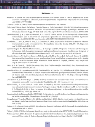 80
El papel de los instrumentos en la investigación: De lo teórico a lo cuantitativo, diseño, validación y pruebas de hipótesis
Referencias
Albornoz, M. (2020). La ciencia como derecho humano. Una mirada desde la ciencia. Organización de las
Naciones Unidas para la Educación, la Ciencia y la Cultura. Disponible en: https://unesdoc.unesco.org/
ark:/48223/pf0000374225
Cuadras, Charles M. (2007). Nuevos métodos de análisis multivariante. CMC Editions.
De la Lama Zubirán, Paula, De la Lama Zubirán, Marco A., De la Lama García, Alfredo (2022). Los instrumentos
de la investigación científica. Hacia una plataforma teórica que clarifique y gratifique, Horizonte de la
Ciencia, vol. 12, núm. 22, pp. 189-202. DOI: https://doi.org/10.26490/uncp.horizonteciencia.2020.18.403
García-González, J. R. y Sánchez-Sánchez, P. A. (2020). Diseño teórico de la investigación: instrucciones
metodológicas para el desarrollo de propuestas y proyectos de investigación científica. Información
Tecnológica. Vol. 31(6), 159-170. http://dx.doi.org/10.4067/S0718-07642020000600159
Echeverría, A., Cauas, R., Díaz, B., Sáez, C., & Cárcamo, M. (2021). Tools for the evaluation of daily life activities
instrumental in adults: systematic review. Revista Médica Clínica Las Condes, 32(4), 474–490. https://doi.
org/10.1016/j.rmclc.2021.01.012
González-López, M., Machin-Mastromatteo, J., & Tarango, J. (2020). Diagnostic evaluation of thinking and
information skills through the design and application of three instruments for children at first grade of
elementary school. Revista Electronica Educare, 24(3), 1–25. https://doi.org/10.15359/REE.24-3.21
González-Romero, N., Gutiérrez-Romero, M. F., Ríos, J. A. M., Mesa-Hoyos, T., & Carbonell-Blanco, O. A. (2021).
Diseño y validación del instrumento para la evaluación de la calidad narrativa de relatos orales ficticios
creados con el Attachment Script Assessment. Ikala, Revista de Lenguaje y Cultura, 26(2). https://doi.
org/10.17533/udea.ikala.v26n2a07
Hayes, A. F., & Coutts, J. J. (2020). Use omega rather than Cronbach’s alpha for reliability. But… Communication
Methods and Measures, 14, 1-24.
Jaramillo Vélez, A. G., Aguas Compaired, M., Granados Plaza, M., Mariño, E. L., & Modamio, P. (2023). Design and
validation of 2 instruments to analyze and evaluate the formal quality in the informed consent process
of clinical trials with medicinal products. Farmacia Hospitalaria, 47, 64–68. https://doi.org/10.1016/j.
farma.2022.11.004
León-Larios, F., & Gómez-Baya, D. (2018). Diseño y validación de un cuestionario sobre conocimientos de
sexualidad responsable en jóvenes. Rev Esp Salud Pública, 92, 1–15. www.msc.es/resp
Neri Guzmán, J. C., León García, B., Torres Meraz, N. D. (2018). “Factores Determinantes del Emprendimiento,
una radiografía en jóvenes universitarios” en Segura Mojica, F. J., Becerra Bizarrón, M. E., Neri Guzmán,
J. C., Mballa, L. V., De la Rosa Hernández, M. A. El emprendimiento y los jóvenes Dimensiones psico-sociales.
Editorial Plaza y Valdés, pp. 283 – 298.
Organización de las Naciones Unidas (ONU, 1948). Declaración Universal de los Derechos Humanos. Organización
de las Naciones Unidas. Disponible en: https://bit.ly/2U58gDR
Ortega Latorre, Y., Arribas Marín, J. M., & Jódar Anchía, Rafael. (2018). Diseño, construcción y evaluación de una
escala para medir la actitud hacia la automedicación en adolescentes. Rev Esp Salud Pública, 92, 1–14. www.
msc.es/resp
Oviedo, H. C. y Campo-Arias, A. (2005). Aproximación al uso del coeficiente alfa de Cronbach. Revista Colombiana
de Psiquiatría, vol. 34, núm. 4
Pallant, J. (2016). SPSS Survival manual. A step by step guide to data analysis using IBM SPSS. Mc Graw Hill Education.
Pedrosa García, I. (2015). Evaluación de la personalidad emprendedora mediante un Test Adaptativo Informatizado. Tesis
doctoral. Universidad de Oviedo, España. https://digibuo.uniovi.es/dspace/handle/10651/33327
 
