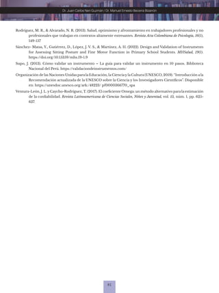 81
Dr. Juan Carlos Neri Guzmán / Dr. Manuel Ernesto Becerra Bizarrón
Rodríguez, M. R., & Alvarado, N. R. (2013). Salud, optimismo y afrontamiento en trabajadores profesionales y no
profesionales que trabajan en contextos altamente estresantes. Revista Acta Colombiana de Psicología, 16(1),
149-157
Sánchez- Matas, Y., Gutiérrez, D., López, J. V. S., & Martínez, A. H. (2022). Design and Validation of Instruments
for Assessing Sitting Posture and Fine Motor Function in Primary School Students. MHSalud, 19(1).
https://doi.org/10.15359/mhs.19-1.9
Supo, J. (2013). Cómo validar un instrumento – La guía para validar un instrumento en 10 pasos. Biblioteca
Nacional del Perú. https://validaciondeinstrumentos.com/
Organización de las Naciones Unidas para la Educación, la Cienciay la Cultura (UNESCO, 2019). “Introducción a la
Recomendación actualizada de la UNESCO sobre la Ciencia y los Investigadores Científicos”. Disponible
en: https://unesdoc.unesco.org/ark:/48223/ pf0000366770_spa
Ventura-León, J. L. y Caycho-Rodríguez, T. (2017). El coeficiente Omega: un método alternativo para la estimación
de la confiabilidad. Revista Latinoamericana de Ciencias Sociales, Niñez y Juventud, vol. 15, núm. 1, pp. 625-
627.
 