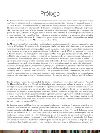 Prólogo
Se dice que “muchas personas vieron una manzana caer, pero solamente Isaac Newton se preguntó el por
qué”. Los científicos son así, personas curiosas, que cuestionan, refutan y siempre preguntan el porqué de
las cosas. Gracias a ellos la humanidad ha evolucionado y no se ancló en la primera revolución industrial.
Hoy podemos observar el advenimiento de los carros autónomos, la inteligencia artificial, las impresoras
3D, chips cerebrales, y una serie de inventos que seguirán disrumpiendo la forma de hacer las cosas. Los
genios del siglo XXI como Musk, Jeff Bezos o Richard Branson tratan de colonizar planetas diferentes a
la tierra mediante viajes espaciales. Este ecosistema se podría potencializar si se fomentara la investigación
en todos los niveles educativos. Es de comentar que solamente un mexicano ha ganado el Premio Nobel
en el área científica y fue el Dr. Mario Molina en el año 1995.
En México, pocos niños o jóvenes han considerado ser científicos, es complejo entender ¿por qué un país
con casi 130 millones de personas no ha sido capaz de producir un Steve Jobs? Si no existe gente interesada
por innovar, crear, patentar o investigar, el país seguirá trabajando con las manos y no con la mente, nuestras
capacidades de invención seguirán siendo mínimas. En el país hay cerca de 37,000 personas que pertenecen
al Sistema Nacional de Investigadores e Investigadoras (SNII). Lo que significa que solo el 0.028% de la
población total se dedica a estudiar el porqué de los fenómenos. Es necesario encontrar explicaciones y
soluciones en diferentes ramas, como la medicina, la ingeniería, la filosofía, biotecnología, la robótica, la
agronomía, las ciencias de la tierra, psicología, temas ambientales, de física o química. Cualquier disciplina
demanda gente que realice investigación. También podría ser en la antropología, geografía, criminalística,
economía, sociología, historia, administración, energía, etc. Anteriormente, el sistema educativo mexicano
exigía para poder titularse de una carrera universitaria, el alumno debía forzosamente realizar una tesis
y con ello aplicar el rigor del método científico a un problema identificado. No obstante, hoy en día no
es así, ya existen diferentes opciones para obtener el grado académico, esto podría ser un obstáculo para
interesar a los jóvenes en la ciencia. Salvo en maestrías y doctorados, aún hay la obligatoriedad de elaborar
tesis.
Por lo anterior, vimos la oportunidad de invitar a científicos reconocidos del Consejo Nacional
de Humanidades, Ciencia y Tecnología (Conahcyt) que tienen una probada trayectoria en realizar
investigaciones, cuyos resultados son difundidos y publicados en revistas nacionales e internacionales con
un alto nivel de impacto. Qué mejor que ellos puedan ayudar a explicar a los jóvenes universitarios, a
estudiantes de posgrado o investigadores en ciernes, el cómo se diseñan trabajos con una metodología
científica y que sus resultados puedan ser válidos, replicables, aceptados, para ser presentados en congresos,
revistas científicas, en capítulos de libros o documentos de alcance global. Éste libro es inédito, por el
hecho de quienes intervienen en su redacción, todas y todos los autores, así como los evaluadores (as) de
los papers están vigentes en el SNII.
En la primera parte del libro tiene que ver con saber plantear el problema, determinar un título y que
exista una alineación con los objetivos, preguntas de investigación e hipótesis; así como fijar los alcances y
limitaciones del estudio. En el capítulo 3, los autores comienzan con la frase: “No puede haber una buena
práctica sin una buena teoría”, ésta es importante porque nos permite entender el fenómeno, pero ¡mucho
cuidado!, es esencial establecer el tipo de literatura que se va a analizar, ya que puede corresponder a
distintos campos o enfoques y nos puede desviar del objetivo. En este apartado el investigador debe hacer
una inmersión intensa de la literatura existente para conocer de qué se ha hablado al respecto, a qué
conclusiones han llegado otros autores que estudiaron el mismo tema. Si al hacerlo, encontramos que
 