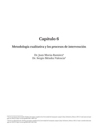Capítulo 6
Dr. Juan Morúa Ramírez8
Dr. Sergio Méndez Valencia9
Metodología cualitativa y los procesos de intervención
9
Doctor en Administración. Profesor de tiempo completo de la Universidad de Guanajuato campus Celaya-Salvatierra, México. SNI I, E-mail: s.mendezvalencia@
ugto.mx ORCID: https://orcid.org/0000-0001-6865-6661
8
Doctor en Ciencias de la Gestión. Profesor de tiempo completo de la Universidad de Guanajuato campus Celaya-Salvatierra, México. SNI I, E-mail: juan.morua@
ugto.mx ORCID: https://orcid.org/0000-0001-5080-5243
 