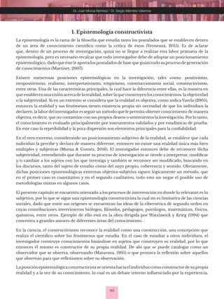 83
Dr. Juan Morúa Ramírez / Dr. Sergio Méndez Valencia
1. Epistemología constructivista
La epistemología es la rama de la filosofía que estudia tanto los postulados que se establecen dentro
de un área de conocimiento científico como la crítica de éstos (Verneaux, 2015). Es de aclarar
que, dentro de un proceso de investigación, quizá no se llegue a realizar esta labor primaria de la
epistemología, pero es necesario recalcar que todo investigador debe de adoptar un posicionamiento
epistemológico, dado que éste le aporta los postulados de base que guían todo su proceso de generación
de conocimientos (Martinet, 2007).
Existen numerosas posiciones epistemológicas en la investigación, tales como: positivismo,
neopositivismo, realismo, interpretativismo, empirismo, construccionismo social, constructivismo,
entre otras. Una de las características principales, la cual hace la diferencia entre ellas, es la manera en
que establecen unavisión acerca de la realidad, sobre la que construyen los conocimientos: la objetividad
o la subjetividad. Si en un extremo se considera que la realidad es objetiva, como indica Varela (2005),
entonces la realidad y sus fenómenos tienen existencia propia sin necesidad de que los individuos la
declaren, la labor del investigador es seguir un método que le permita obtener conocimiento de manera
objetiva, es decir, que no contamine con sus propios deseos o sentimientos la investigación. Por lo tanto,
el conocimiento es evaluado principalmente por instrumentos validados y por estadísticas de prueba.
En este caso la repetibilidad y la poca dispersión son elementos principales para la confiabilidad.
En el otro extremo, considerando un posicionamiento subjetivo de la realidad, se establece que cada
individuo la percibe y declara de manera diferente, entonces no existe una realidad única más bien
múltiples y subjetivas (Morua & Goméz, 2016). El investigador entonces debe de reconocer dicha
subjetividad, entendiendo que durante su proceso de investigación se tiende a interpretar, modificar
y/o cambiar a los sujetos con los que investiga y también se reconoce ser modificado, buscando en
los discursos, tanto del sujeto de estudio como del suyo propio, coherencia y sentido. Obviamente,
dichas posiciones epistemológicas extremas objetiva-subjetiva siguen lógicamente un método, que
en el primer caso es cuantitativo y en el segundo cualitativo, todo esto sin negar el posible uso de
metodologías mixtas en algunos casos.
El presente capítulo se encuentra orientado a los procesos de intervención en donde lo relevante es lo
subjetivo, por lo que se sigue una epistemología constructivista la cual no es limitativa de las ciencias
sociales, dado que entre sus orígenes se encuentran las ideas de la cibernética de segundo orden en
cuyas contribuciones intervinieron biólogos, filósofos, pedagogos, psicólogos, matemáticos, físicos,
químicos, entre otros. Ejemplo de ello está en la obra dirigida por Watzlawick y Krieg (1994) que
concentra a grandes autores de diferentes áreas del conocimiento.
En la ciencia, el constructivismo reconoce la realidad como una construcción, una concepción que
realiza el científico sobre los fenómenos que estudia. En el caso de estudiar a otros individuos, el
investigador construye conocimientos basándose en sujetos que construyen su realidad, por lo que
entonces él mismo es constructor de su propia realidad. De ahí que se puede catalogar como un
observador que se observa, observando (Maturana, 1995) o que provoca la reflexión sobre aquellos
que observan para que reflexionen sobre su observación.
La posición epistemológica constructivista se orienta hacia el individuo como constructor de su propia
realidad y a la vez de su conocimiento, lo cual es un debate interno influenciado por la experiencia,
 