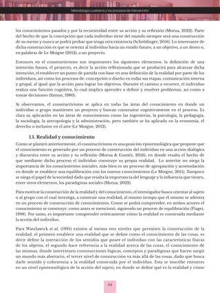84
Metodología cualitativa y los procesos de intervención
los conocimientos pasados y por la recursividad entre su acción y su reflexión (Morua, 2022). Parte
del hecho de que la concepción que cada individuo tiene del mundo siempre será una construcción
de su mente y nunca se podrá probar que tenga otra existencia (Schrödinger, 2016). Lo interesante de
dicha construcción es que se orienta al individuo hacia un estado futuro, a un objetivo, a un deseo o,
en palabras de Le Moigne (2012), a un proyecto.
Entonces en el constructivismo son importantes los siguientes elementos: la definición de una
intención futura, el proyecto, es decir la acción reflexionada que se producirá para alcanzar dicha
intención, el establecer un punto de partida con base en una definición de la realidad por parte de los
individuos, así como los procesos de: concepción o diseño en todas sus etapas, comunicación interna
y grupal, al igual que la acción para lograr los objetivos. Durante el camino a recorrer, el individuo
realiza una función cognitiva, lo cual implica aprender a definir y resolver problemas, así como a
tomar decisiones (Simon, 1980).
Si observamos, el constructivismo se aplica en todas las áreas del conocimiento en donde un
individuo o grupo mantienen un proyecto y buscan construirse cognitivamente en el proceso. Es
clara su aplicación en las áreas de conocimiento como las ingenierías, la psicología, la pedagogía,
la sociología, la antropología y la administración, pero también se ha aplicado en la economía, el
derecho o inclusive en el arte (Le Moigne, 2012).
1.1. Realidad y conocimiento
Como se planteó anteriormente, el constructivismo es una posición epistemológica que propone que
el conocimiento es generado por un proceso de construcción del individuo en una acción dialógica
y discursiva entre su acción y su reflexión (Morua & Goméz, 2016), en donde resalta el hecho de
que mediante dicho proceso el individuo construye su propia realidad. Lo anterior no niega la
importancia de los conocimientos iniciales, más bien es un proceso de apropiación y acomodación
en donde se establece una equilibración con los nuevos conocimientos (Le Moigne, 2011). Tampoco
se niega el papel de la sociedad dado que resalta la importancia del lenguaje y la influencia que tienen,
entre otros elementos, los paradigmas sociales (Morua, 2022).
Para motivar la construcción de la realidad y del conocimiento, el investigador busca orientar al sujeto
o al grupo con el cual investiga, a construir una realidad, al mismo tiempo que él mismo se adentra
en un proceso de construcción de conocimientos. Como se podrá comprender, en ambos actores el
conocimiento se construye, como antes se mencionó, siguiendo un proceso de equilibración (Piaget,
1998). Por tanto, es importante comprender teóricamente cómo la realidad es construida mediante
la acción del individuo.
Para Watzlawick et al. (1991) existen al menos tres niveles que permiten la construcción de la
realidad, el primero establece una realidad que se define como el conocimiento de las cosas, es
decir define la interacción de los sentidos que posee el individuo con las características físicas
de los objetos, el segundo hace referencia a la realidad acerca de las cosas, el conocimiento de
las mismas, donde intervienen construcciones lógicas, conceptos y paradigmas que hacen surgir
un mundo más abstracto, el tercer nivel de construcción va más allá de las cosas, dado que busca
darle sentido y coherencia a la realidad construida por el individuo. Esta se inscribe entonces
en un nivel epistemológico de la acción del sujeto, en donde se define qué es la realidad y cómo
 
