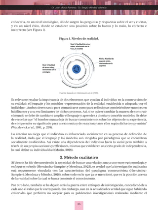 85
Dr. Juan Morúa Ramírez / Dr. Sergio Méndez Valencia
conocerla, en un nivel ontológico, donde surgen las preguntas y respuestas sobre el ser y el estar,
y en un nivel ético, donde se establece una posición sobre lo bueno y lo malo, lo correcto e
incorrecto (ver Figura 1).
Figura 1. Niveles de realidad.
Fuente: basado en Watzlawick et al. (1991).
Es relevante resaltar la importancia de dos elementos que ayudan al individuo en la construcción de
su realidad: el lenguaje y los modelos -representación de la realidad establecida o adoptada por el
individuo-. Ambos sirven tanto para comunicarse como para reflexionar convirtiéndose entonces en
habilitantes y a su vez limitantes de dichos procesos. Así, si se quiere cambiar la manera de construir
el mundo se debe de cambiar o ampliar el lenguaje y aprender a diseñar y concebir modelos. Se debe
de recordar que “el hombre nunca deja de buscar conocimientos sobre los objetos de su experiencia,
de comprender su significado para su existencia y de reaccionar ante ellos según dicha comprensión”
(Watzlawick et al., 1991, p. 239).
Lo anterior no niega que el individuo es influenciado socialmente en su proceso de definición de
la realidad, dado que el lenguaje y los modelos son dirigidos por paradigmas que se encuentran
socialmente establecidos. Así existe una dependencia del individuo hacia lo social pero también a
través de sus propias acciones y reflexiones, mismas que establecen un cierto grado de independencia,
lo cual define su individualidad (Morin, 2018).
2. Método cualitativo
Si bien se ha ido desvaneciendo la necesidad de buscar una relación uno a uno entre epistemología y
enfoque o método (Hernández-Sampieri y Mendoza, 2023), es verdad que la investigación cualitativa
está mayormente vinculada con las características del paradigma constructivista (Hernández-
Sampieri, Mendoza y Méndez, 2018), sobre todo en lo que ya se mencionó, que es la posición acerca
de la realidad sobre la cual se busca construir el conocimiento.
Por otro lado, también se ha dejado atrás la guerra entre enfoques de investigación, concediéndole a
cada uno el valor que le corresponde. Sin embargo, aun en la actualidad es verdad que sigue habiendo
editoriales que prefieren no aceptar para su publicación investigaciones realizadas mediante el
 