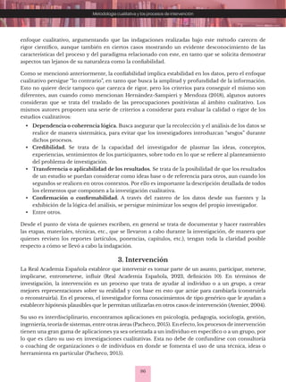 86
Metodología cualitativa y los procesos de intervención
enfoque cualitativo, argumentando que las indagaciones realizadas bajo este método carecen de
rigor científico, aunque también en ciertos casos mostrando un evidente desconocimiento de las
características del proceso y del paradigma relacionado con este, en tanto que se solicita demostrar
aspectos tan lejanos de su naturaleza como la confiabilidad.
Como se mencionó anteriormente, la confiabilidad implica estabilidad en los datos, pero el enfoque
cualitativo persigue “lo contrario”, en tanto que busca la amplitud y profundidad de la información.
Esto no quiere decir tampoco que carezca de rigor, pero los criterios para conseguir el mismo son
diferentes, aun cuando como mencionan Hernández-Sampieri y Mendoza (2018), algunos autores
consideran que se trata del traslado de las preocupaciones positivistas al ámbito cualitativo. Los
mismos autores proponen una serie de criterios a considerar para evaluar la calidad o rigor de los
estudios cualitativos:
• Dependencia o coherencia lógica. Busca asegurar que la recolección y el análisis de los datos se
realice de manera sistemática, para evitar que los investigadores introduzcan “sesgos” durante
dichos procesos.
• Credibilidad. Se trata de la capacidad del investigador de plasmar las ideas, conceptos,
experiencias, sentimientos de los participantes, sobre todo en lo que se refiere al planteamiento
del problema de investigación.
• Transferencia o aplicabilidad de los resultados. Se trata de la posibilidad de que los resultados
de un estudio se puedan considerar como ideas base o de referencia para otros, aun cuando los
segundos se realicen en otros contextos. Por ello es importante la descripción detallada de todos
los elementos que componen a la investigación cualitativa.
• Confirmación o confirmabilidad. A través del rastreo de los datos desde sus fuentes y la
exhibición de la lógica del análisis, se persigue minimizar los sesgos del propio investigador.
• Entre otros.
Desde el punto de vista de quienes escriben, en general se trata de documentar y hacer rastreables
las etapas, materiales, técnicas, etc., que se llevaron a cabo durante la investigación, de manera que
quienes revisen los reportes (artículos, ponencias, capítulos, etc.), tengan toda la claridad posible
respecto a cómo se llevó a cabo la indagación.
3. Intervención
La Real Academia Española establece que intervenir es tomar parte de un asunto, participar, meterse,
implicarse, entrometerse, influir (Real Academia Española, 2023, definición 10). En términos de
investigación, la intervención es un proceso que trata de ayudar al individuo o a un grupo, a crear
mejores representaciones sobre su realidad y con base en esto que actúe para cambiarla (construirla
o reconstruirla). En el proceso, el investigador forma conocimientos de tipo genérico que le ayudan a
establecer hipótesis plausibles que le permitan utilizarlas en otros casos de intervención (Avenier, 2004).
Su uso es interdisciplinario, encontramos aplicaciones en psicología, pedagogía, sociología, gestión,
ingeniería, teoría de sistemas, entre otras áreas (Pacheco, 2015). En efecto, los procesos de intervención
tienen una gran gama de aplicaciones ya sea orientada a un individuo en específico o a un grupo, por
lo que es claro su uso en investigaciones cualitativas. Esta no debe de confundirse con consultoría
o coaching de organizaciones o de individuos en donde se fomenta el uso de una técnica, ideas o
herramienta en particular (Pacheco, 2015).
 
