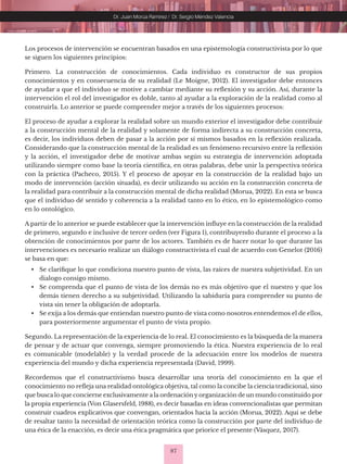 87
Dr. Juan Morúa Ramírez / Dr. Sergio Méndez Valencia
Los procesos de intervención se encuentran basados en una epistemología constructivista por lo que
se siguen los siguientes principios:
Primero. La construcción de conocimientos. Cada individuo es constructor de sus propios
conocimientos y en consecuencia de su realidad (Le Moigne, 2012). El investigador debe entonces
de ayudar a que el individuo se motive a cambiar mediante su reflexión y su acción. Así, durante la
intervención el rol del investigador es doble, tanto al ayudar a la exploración de la realidad como al
construirla. Lo anterior se puede comprender mejor a través de los siguientes procesos:
El proceso de ayudar a explorar la realidad sobre un mundo exterior el investigador debe contribuir
a la construcción mental de la realidad y solamente de forma indirecta a su construcción concreta,
es decir, los individuos deben de pasar a la acción por sí mismos basados en la reflexión realizada.
Considerando que la construcción mental de la realidad es un fenómeno recursivo entre la reflexión
y la acción, el investigador debe de motivar ambas según su estrategia de intervención adoptada
utilizando siempre como base la teoría científica, en otras palabras, debe unir la perspectiva teórica
con la práctica (Pacheco, 2015). Y el proceso de apoyar en la construcción de la realidad bajo un
modo de intervención (acción situada), es decir utilizando su acción en la construcción concreta de
la realidad para contribuir a la construcción mental de dicha realidad (Morua, 2022). En esta se busca
que el individuo dé sentido y coherencia a la realidad tanto en lo ético, en lo epistemológico como
en lo ontológico.
A partir de lo anterior se puede establecer que la intervención influye en la construcción de la realidad
de primero, segundo e inclusive de tercer orden (ver Figura 1), contribuyendo durante el proceso a la
obtención de conocimientos por parte de los actores. También es de hacer notar lo que durante las
intervenciones es necesario realizar un diálogo constructivista el cual de acuerdo con Genelot (2016)
se basa en que:
• Se clarifique lo que condiciona nuestro punto de vista, las raíces de nuestra subjetividad. En un
dialogo consigo mismo.
• Se comprenda que el punto de vista de los demás no es más objetivo que el nuestro y que los
demás tienen derecho a su subjetividad. Utilizando la sabiduría para comprender su punto de
vista sin tener la obligación de adoptarla.
• Se exija a los demás que entiendan nuestro punto de vista como nosotros entendemos el de ellos,
para posteriormente argumentar el punto de vista propio.
Segundo. La representación de la experiencia de lo real. El conocimiento es la búsqueda de la manera
de pensar y de actuar que convenga, siempre promoviendo la ética. Nuestra experiencia de lo real
es comunicable (modelable) y la verdad procede de la adecuación entre los modelos de nuestra
experiencia del mundo y dicha experiencia representada (David, 1999).
Recordemos que el constructivismo busca desarrollar una teoría del conocimiento en la que el
conocimiento no refleja una realidad ontológica objetiva, tal como la concibe la ciencia tradicional, sino
que busca lo que concierne exclusivamente a la ordenación y organización de un mundo constituido por
la propia experiencia (Von Glasersfeld, 1988), es decir basadas en ideas convencionalistas que permitan
construir cuadros explicativos que convengan, orientados hacia la acción (Morua, 2022). Aquí se debe
de resaltar tanto la necesidad de orientación teórica como la construcción por parte del individuo de
una ética de la enacción, es decir una ética pragmática que priorice el presente (Vásquez, 2017).
 