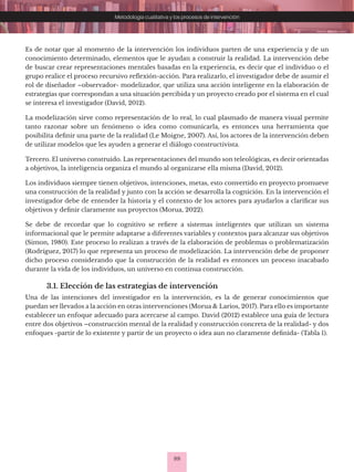 88
Metodología cualitativa y los procesos de intervención
Es de notar que al momento de la intervención los individuos parten de una experiencia y de un
conocimiento determinado, elementos que le ayudan a construir la realidad. La intervención debe
de buscar crear representaciones mentales basadas en la experiencia, es decir que el individuo o el
grupo realice el proceso recursivo reflexión-acción. Para realizarlo, el investigador debe de asumir el
rol de diseñador –observador- modelizador, que utiliza una acción inteligente en la elaboración de
estrategias que correspondan a una situación percibida y un proyecto creado por el sistema en el cual
se interesa el investigador (David, 2012).
La modelización sirve como representación de lo real, lo cual plasmado de manera visual permite
tanto razonar sobre un fenómeno o idea como comunicarla, es entonces una herramienta que
posibilita definir una parte de la realidad (Le Moigne, 2007). Así, los actores de la intervención deben
de utilizar modelos que les ayuden a generar el diálogo constructivista.
Tercero. El universo construido. Las representaciones del mundo son teleológicas, es decir orientadas
a objetivos, la inteligencia organiza el mundo al organizarse ella misma (David, 2012).
Los individuos siempre tienen objetivos, intenciones, metas, esto convertido en proyecto promueve
una construcción de la realidad y junto con la acción se desarrolla la cognición. En la intervención el
investigador debe de entender la historia y el contexto de los actores para ayudarlos a clarificar sus
objetivos y definir claramente sus proyectos (Morua, 2022).
Se debe de recordar que lo cognitivo se refiere a sistemas inteligentes que utilizan un sistema
informacional que le permite adaptarse a diferentes variables y contextos para alcanzar sus objetivos
(Simon, 1980). Este proceso lo realizan a través de la elaboración de problemas o problematización
(Rodríguez, 2017) lo que representa un proceso de modelización. La intervención debe de proponer
dicho proceso considerando que la construcción de la realidad es entonces un proceso inacabado
durante la vida de los individuos, un universo en continua construcción.
3.1. Elección de las estrategias de intervención
Una de las intenciones del investigador en la intervención, es la de generar conocimientos que
puedan ser llevados a la acción en otras intervenciones (Morua & Larios, 2017). Para ello es importante
establecer un enfoque adecuado para acercarse al campo. David (2012) establece una guía de lectura
entre dos objetivos –construcción mental de la realidad y construcción concreta de la realidad- y dos
enfoques -partir de lo existente y partir de un proyecto o idea aun no claramente definida- (Tabla 1).
 
