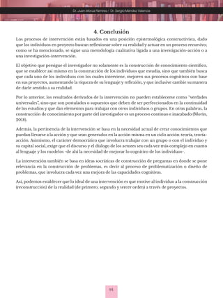 91
Dr. Juan Morúa Ramírez / Dr. Sergio Méndez Valencia
4. Conclusión
Los procesos de intervención están basados en una posición epistemológica constructivista, dado
que los individuos en proyecto buscan reflexionar sobre su realidad y actuar en un proceso recursivo;
como se ha mencionado, se sigue una metodología cualitativa ligada a una investigación-acción o a
una investigación-intervención.
El objetivo que persigue el investigador no solamente es la construcción de conocimiento científico,
que se establece así mismo en la construcción de los individuos que estudia, sino que también busca
que cada uno de los individuos con los cuales interviene, mejoren sus procesos cognitivos con base
en sus proyectos, aumentando la riqueza de su lenguaje y reflexión, y que inclusive cambie su manera
de darle sentido a su realidad.
Por lo anterior, los resultados derivados de la intervención no pueden establecerse como “verdades
universales”, sino que son postulados o supuestos que deben de ser perfeccionados en la continuidad
de los estudios y que dan elementos para trabajar con otros individuos o grupos. En otras palabras, la
construcción de conocimiento por parte del investigador es un proceso continuo e inacabado (Morin,
2018).
Además, la pertinencia de la intervención se basa en la necesidad actual de crear conocimientos que
puedan llevarse a la acción y que sean generados en la acción misma en un ciclo acción-teoría, teoría-
acción. Asimismo, el carácter democrático que involucra trabajar con un grupo o con el individuo y
su capital social, exige que el discurso y el diálogo de los actores sea cada vez más complejo en cuanto
al lenguaje y los modelos -de ahí la necesidad de mejorar lo cognitivo de los individuos-.
La intervención también se basa en ideas socráticas de construcción de preguntas en donde se pone
relevancia en la construcción de problemas, es decir al proceso de problematización o diseño de
problemas, que involucra cada vez una mejora de las capacidades cognitivas.
Así, podemos establecer que lo ideal de una intervención es que motive al individuo a la construcción
(reconstrucción) de la realidad (de primero, segundo y tercer orden) a través de proyectos.
 