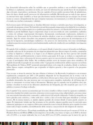 hay demasiada información sobre las variables que se pretenden analizar y son resultados inapelables,
lo idóneo es replantear, encontrar un nicho, un vacío de información que pueda hacer de mi propuesta
algo relevante, innovadora y pertinente. En este capítulo el lector podrá encontrar links de plataformas,
bases de datos, dónde puede proveerse de información confiable. Recuerda que no todo lo que aparece
en internet tiene rigor científico, se tiene que discriminar mucha información por no encajar con el tema
(como se conoce coloquialmente hay que comparar manzanas con manzanas), o se debe descartar porque
el estudio no está bien sustentado y validado.
En la tercera parte del documento se abordan diferentes técnicas y métodos para hacer investigación, se
responde a la pregunta ¿cómo? Si el método está mal determinado, impactaría en la calidad de los resultados.
Si la muestra no fue representativa no se podría generalizar los mismos, si el diseño del instrumento no fue
validado se pierde fiabilidad. Aquí es importante elegir si será un estudio de corte cuantitativo, cualitativo
o mixto, de enfoque experimental, descriptivo, documental, correlacional, exploratorio, deductivo o
inductivo, etc. Gran parte de los rechazos de artículos obedece a que no se estableció correctamente el
método. Aquí los autores describen una propuesta metodológica para proyectos de investigación en la
rama de la ingeniería, metodologías cualitativas y los procesos de intervención. Así como metodologías
cualitativas para la construcción de teoría fundamentada, análisis de estudios de caso-múltiple e investigación
feminista.
El capítulo 8 de resultados y conclusiones, es el espacio dónde el autor da a conocer al mundo sus hallazgos,
responde cada una de las preguntas de investigación planteadas que dieron origen al estudio, comprueba
o refuta su hipótesis e informa si se logró o no el objetivo general. En las fases previas del método
científico como la problematización o marco teórico; gran parte de lo que se redacta es soportado por
estudios, teorías, citas y referencias de terceros autores, pero en esta sección de resultados, es el momento
en que el investigador debe brillar. Sus resultados pueden servir de insumos para otros científicos. El
capítulo desarrolla el ejemplo de un estudio sobre “segregación residencial de adultos mayores en la Zona
Metropolitana de Toluca, 2020”, poniendo principal énfasis en la etapa de resultados, dónde se incluyen
tablas, figuras, mapas, cartográficos; que responden al objetivo general, y dan respuesta a las preguntas
planteadas.
Una vez que se tienen lo anterior, hay que elaborar el abstract y las Keywords, lo primero es un resumen
regularmente compuesto por 200 a 450 palabras (depende de los lineamientos de la revista o de la
universidad). En esta cantidad de palabras se debe decir al lector qué se hizo, cómo se hizo y los principales
resultados alcanzados, hay que procurar que sea conciso pero completo, motivador, de tal forma que el
lector se entusiasme en revisar todo el documento. Mientras que lo segundo son las palabras clave que
ayudan a localizar tu texto en las diferentes plataformas de búsqueda, por ello asegúrate que esas 3 o 6
palabras resuman el trabajo realizado.
En el capítulo 9, las autoras recomiendan que los textos científicos deben reunir las siguientes cualidades:
precisión, claridad, brevedad, concisión, redactarse en tercera persona, evitar subjetividades, así como contar
con una entrada (introducción), contenido y salida (cierre) del artículo elaborado. Cuidar la ortografía, no
hacer párrafos muy extensos, y sobre todo leer y volver a leer el escrito final para identificar y corregir
errores. De la misma manera, se añaden algunos portales de revistas dónde el autor puede someter su
paper. Es importante señalar que hay jerarquía en los artículos, algunos pueden tener lo necesario para
solamente participar en un congreso. Otros para someterlo a una revista de difusión, pero cuando el escrito
reúne todo el rigor científico, inevitablemente debe enviarse a una revista de alto impacto de citación.
La anterior ley de Ciencia y Tecnología mandataba que México debería invertir por lo menos el 1% de su
Producto Interno del Bruto [PIB] en investigación y desarrollo, esto nunca se logró, en el 2020 se destinó
solo el 0.30%, y su mejor indicador fue en el año 2010 con el 0.49%, mientras que la nueva ley que la
 