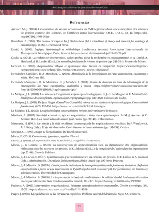 92
Metodología cualitativa y los procesos de intervención
Referencias
Avenier, M.-J. (2004). L’élaboration de savoirs actionnables en PME légitimés dans une conception des sciences
de gestion comme des sciences de l’artificiel. Revue internationale P.M.E., 17(3-4), 13–42. https://doi.
org/10.7202/1008462ar
Bourdieu, P. (1986). The forms of capital. In J. Richardson (Ed.), Handbook of theory and research for sociology of
education (pp. 15-29). Greenwood Press.
David, A. (1999). Logique, épistémologie et méthodologie [conférence session]. Association Internationale de
Management Stratégique, Paris, Francia. https://core.ac.uk/download/pdf/6465176.pdf
David, A. (2012). La recherche-intervention, cadre général pour la recherche en management? in A. David, A.
Hatchuel, & R. Laufer (Eds.), Les nouvelles fondations de sciences de gestion (pp. 241-264). Presses de Mines.
Genelot, D. (2016). Responsabilité éthique et épistemique dans l’action en complexité. https://www.intelligence-
complexite.org/sites/default/files/media/text/conseil_scient/1612dg.pdf
Hernández-Sampieri, R. & Mendoza, C. (2023). Metodología de la investigación las rutas cuantitativa, cualitativa y
mixta. McGraw Hill.
Hernández-Sampieri, R. & Mendoza, C. y Méndez, S. (2018). Centro de Recursos en línea de Metodología de la
investigación las rutas cuantitativa, cualitativa y mixta. https://highered.mheducation.com/sites/dl/
free/1456260960/1106855/cap01sampieri.pdf
Le Moigne, J. L. (2007). Les sciences d’ingenium, enjeux epistémologiques. In J.-L. Le Moigne, & E. Morin (Eds.),
Intelligence de la complexité. Epistémologie et pragmatique (pp. 339-363). Editions de l’aube.
Le Moigne, J. L. (2011). De Jean Piaget a ErnstVon Glaserfeld, retoursurun itinéraire épistémologique. Constructivist
foundations, 6 (2), 152-156. https://constructivist.info/6/2/152.lemoigne
Le Moigne, J. L. (2012). Les épistémologies constructivistes. Presses universitaires de france.
Martinet, A. (2007). Savoir(s), connaître, agir en organisation : attracteurs epistemiques. In M.-J. Avenier, & C.
Schmitt (Eds.), La construction de savoirs pour l’action (pp. 29-48). L’Harmattan.
Maturana, H. (1995). La ciencia y la vida cotidiana: la ontología de las explicaciones científicas. In P. Watzlawick,
& P. Krieg (Eds.), El ojo del observador. Contribuciones al constructivismo (pp. 157-194). Gedisa.
Morgan, G. (1999). Images de l’organisation. De Boeck université.
Morin, E. (2018). Connaisance, ignorance , mystère. Pluriel.
Morua, J. (2022). El emprendedor entre lo dinámico y lo cognitivo. Fontamara.
Morua, J., & Goméz, L. (2016). La construction de représentations face au dynamisme des organisations:
réflexions pour les sciences de gestion. In C. Schmitt (Ed.), De la complexité de l’action dans les organisations
(pp. 71-86). Growth Publiser.
Morua, J., & Larios, E. (2017). Epistemología y accionabilidad en las ciencias de gestión. In E. Larios, & A. Giuliani
(Eds.), Administración. Un enfoque latinoamericano México-Brasil (pp. 287-298). Pearson.
Morua, J., & Méndez , S. (2023a). Diseño y uso de indicadores de desempeño considerando fenómenos dinámicos. Reflexión
constructivista a partir de una intervención en Pyme [Unpublished manuscript]. Departamento de finanzas y
administración, Universidad de Guanajuato.
Morua, J., & Méndez , S. (2023b). La importancia del método cualitativo en la utilización del fenómeno dinámico
en emprendimiento. New trends in qualitive research, 19., e871. https://doi.org/10.36367/ntqr.19.2023
Pacheco, A. (2015). Intervención organizacional. Primeras aproximaciones conceptuales. Gestión y estrategia, (48),
15-22. http://zaloamati.azc.uam.mx//handle/11191/4356
Piaget, J. (1998). La equilibración de las estructuras cognitivas. Problema central del desarrollo. Siglo XXI editores.
 