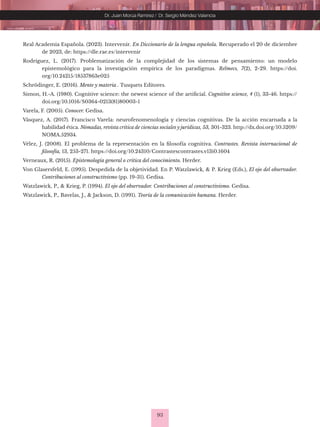 93
Dr. Juan Morúa Ramírez / Dr. Sergio Méndez Valencia
Real Academia Española. (2023). Intervenir. En Diccionario de la lengua española. Recuperado el 20 de diciembre
de 2023, de: https://dle.rae.es/intervenir
Rodríguez, L. (2017). Problematización de la complejidad de los sistemas de pensamiento: un modelo
epistemológico para la investigación empírica de los paradigmas. Relmecs, 7(2), 2-29. https://doi.
org/10.24215/18537863e025
Schrödinger, E. (2016). Mente y materia . Tusquets Editores.
Simon, H.-A. (1980). Cognitive science: the newest science of the artificial. Cognitive science, 4 (1), 33-46. https://
doi.org/10.1016/S0364-0213(81)80003-1
Varela, F. (2005). Conocer. Gedisa.
Vásquez, A. (2017). Francisco Varela: neurofenomenología y ciencias cognitivas. De la acción encarnada a la
habilidad ética. Nómadas, revista crítica de ciencias sociales y jurídicas, 53, 301-323. http://dx.doi.org/10.5209/
NOMA.52934.
Vélez, J. (2008). El problema de la representación en la filosofía cognitiva. Contrastes. Revista internacional de
filosofía, 13, 253-271. https://doi.org/10.24310/Contrastescontrastes.v13i0.1604
Verneaux, R. (2015). Epistemología general o crítica del conocimiento. Herder.
Von Glasersfeld, E. (1995). Despedida de la objetividad. En P. Watzlawick, & P. Krieg (Eds.), El ojo del observador.
Contribuciones al constructivismo (pp. 19-31). Gedisa.
Watzlawick, P., & Krieg, P. (1994). El ojo del observador. Contribuciones al constructivismo. Gedisa.
Watzlawick, P., Bavelas, J., & Jackson, D. (1991). Teoría de la comunicación humana. Herder.
 