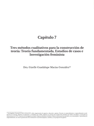 Capítulo 7
Dra. Gizelle Guadalupe Macías González10
Tres métodos cualitativos para la construcción de
teoría: Teoría fundamentada, Estudios de casos e
Investigación feminista
10
Investigadora Nacional II SNII-CONACHYT, sobre organización de negocios, educación y género. Docente en emprendimiento y emprendimiento social.
Doctora en Ciencias, Maestra en impuestos y Contadora por UDEG, Maestra en Ciencias de la Educación Familiar por Enlace Occidente y Licenciada en
Educación por la UPN. Proyectos de investigación actuales: Empresas familiares textileras, Mujeres alteñas que han aportado a sus comunidades y Aprendizaje de
emprendimiento, así como la promoción de la orientación vocacional temprana, científica y con perspectiva de género.
 