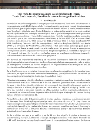 95
Dra. Gizelle Guadalupe Macías González
Tres métodos cualitativos para la construcción de teoría:
Teoría fundamentada, Estudios de casos e Investigación feminista
1. Introducción
La intención del capítulo es presentar una agrupación de tres métodos cualitativos encaminados a la
construcción de teoría. El objetivo es señalar el procedimiento a que se suele recurrir si se decanta por
estos enfoques, por lo que la organización se realiza con miras a resolver el ¿cómo pueden llevarse a
cabo? Siendo el resultado de una reflexión de la autora al revisar, aplicar y mantenerse en un continuo
aprendizaje sobre las tres estrategias metodológicas. Por lo que las conceptualizaciones que aquí se
incluyen, provienen de una revisión de literatura constante y de información recabada de seminarios,
por autorías que se han estimado relevantes, como Glaser & Strauss (1967, 2017), Charmaz (2006)
el método Gioia (Gioia, et al., 2012; Gioia, et al., 2022 & Gehman, 2018) el método Eisenhardt (1989,
2021; Eisenhardt y Graebner, 2007), las investigaciones cualitativas (Langley & Abdallah, 2011, Kotlar
(2020) y la propuesta de Wuest (1995). Estas autorías se han considerado como ejes para guiar el
documento, por lo que se verán con frecuencia en el manuscrito; algunas de éstas se encaminan a
investigaciones del área organizacional y otras son de aplicación general. A su vez se han agregado las
reflexiones de quien escribe, con miras a que la obra represente una alternativa didáctica, integrando
cuestionamientos, tratando de dar claridad a las propuestas.
Este ejercicio de conjuntar tres métodos y de señalar sus características mediante un escrito con
objetivo pedagógico, pretende apoyar a que los enfoques abordados sean concurridos en las prácticas
de investigación, acercando de manera amigable a los requerimientos de los trabajos del área de
investigación cualitativa bajo un rigor científico.
Paraello el documento se organizó en cinco secciones, unabreve introducción sobre las investigaciones
cualitativas, un apartado sobre la Teoría Fundamentada (TF), otro sobre los análisis de estudios de
casos, seguido de la investigación feminista y el apartado de cierre.
Al inicio se muestra una reflexión sobre las investigaciones cualitativas para ubicar las metodologías de
construcción de teoría. En la sección de TF se detallan elementos que la identifican: las características
de quien realiza la investigación, el diseño y las preguntas de investigación, el muestreo teórico, la
recogida de datos, el análisis y los procesos de codificación, las categorías, códigos y familias. Para
darle más claridad, se presentan ejemplos de tablas, análisis y modelos construidos, reflexiones, la
oportunidad de utilizar softwares, la presentación de los hallazgos, el ejemplo del método Gioia y
algunos artículos que construyen TF.
Así también en la sección de la construcción de teoría a través de estudios de caso, se comienza con
las fuentes de datos, los ejemplos para investigaciones y la comparativa con la TF. Luego vienen los
argumentos epistemológicos, la lógica del método, la retórica de la escritura, los datos, la transparencia
en el análisis, la codificación en el estudio de caso, los errores en la codificación, la tabla de datos y la
normativa no escrita para la estructura de datos. Se termina con ejemplos de construcción de teoría
y similitudes con los estudios de casos.
En la penúltima sección se da evidencia de la TF con investigación feminista señalando sus
características y enfoques. Así también se incluye a la experiencia social como objeto de estudio de
la TF y del feminismo, las aproximaciones teóricas a la construcción del conocimiento feminista y
 