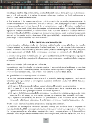 96
Tres métodos cualitativos para la construcción de teoría: Teoría Fundamentada, Estudios de casos e Investigación feminista
los enfoques epistemológicos feministas, resaltando la colaboración de las personas participantes o
actoras y, de quien realiza la investigación, para terminar, agregando un par de ejemplos donde se
utiliza la TF en los estudios feministas.
Al final se cierra el documento con algunas reflexiones sobre las metodologías encaminadas a la
construcción de teoría, para impulsar la decisión de llevarlas a cabo. Por ejemplo, sí se desea comenzar
a comprender las experiencias vividas de las personas se puede elegir la TF incluso con el método
de Gioia (Gehman, et al., 2018); sí se decanta por realizar comparaciones e identificar la lógica de
replicación entre varias unidades, la construcción de teoría basada en estudios de casos con el método
Eisenhardt (Eisenhardt, 2021) es una opción o, sí se desea construir una teoría basada en la experiencia
recreada por las propias mujeres (Castañeda, 2019) con posibilidades emancipatorias (Wuest,1995) se
puede elegir la construcción de una teoría feminista.
2. Las investigaciones cualitativas
La investigación cualitativa estudia las relaciones sociales basada en una pluralidad de mundos
existente, es decir hay una heterogeneidad de vínculos sociales. Por lo que este tipo de investigación se
orienta en analizar casos concretos que ocurren en una particularidad temporal y espacial, indagando
en las expresiones y actividades de las personas que ocurren en sus entornos locales (Flick, 2004).
Es un campo de opciones metodológicas a los que se puede recurrir, conforme se plantee la pregunta
y las problemáticas de investigación. Siendo estas dos cuestiones, rasgos esenciales de la investigación
cualitativa.
¿Qué entra en juego en la investigación cualitativa?
La elección correcta de métodos y teorías apropiados, el reconocimiento, el análisis de perspectivas
diferentes y las reflexiones del equipo de estudio sobre su investigación como parte del proceso de
producción del conocimiento, son elementos para tomarse en cuenta (Flick, 2004).
¿En qué se enfocan las investigaciones cualitativas?
Los estudios sociales empíricos vislumbran lo oral, lo particular, lo local y lo oportuno, siendo cuatro
tendencias que reposicionan la investigación cualitativa conforme señala Flick (2004) haciendo
referencia de Toulmin:
a) El regreso de lo oral, manifestado en las narraciones, el lenguaje y la comunicación.
b) El regreso de lo particular, tratándose de problemas específicos concretos que no surgen
“generalmente” sino que se producen en situaciones específicas.
c) El regreso de lo local, estudiando los sistemas de conocimiento, prácticas y experiencias en un
contexto de tradiciones y sus prácticas, en lugar de intentar comprobar una validez universal.
d) El regreso de lo oportuno, de estudiar las problemáticas y sus soluciones en sus contextos
temporales o históricos, así como de describirlas en este entorno y explicarlos a partir de ello.
¿Cuáles son las características de las preguntas de investigación cualitativa?
Los métodos de investigación cualitativa resultan idóneos para distintas áreas y preguntas de
investigación(Kotlar,2020)comoexploratorias,descriptivas,interpretativas,comparativasyevaluativas.
Por ejemplo: para obtener aclaraciones teóricas sobre, cómo y por qué, el proceso de innovación en
productos de las empresas familiares es diferente de las empresas no familiares (De Massis, et al., 2013).
 