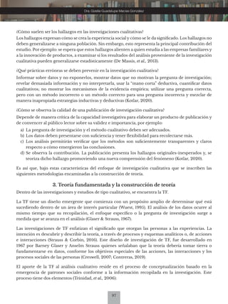 97
Dra. Gizelle Guadalupe Macías González
¿Cómo suelen ser los hallazgos en las investigaciones cualitativas?
Los hallazgos expresan cómo se crea la experiencia social y cómo se le da significado. Los hallazgos no
deben generalizarse a ninguna población. Sin embargo, esto representa la principal contribución del
estudio. Por ejemplo: se espera que estos hallazgos alienten a quien estudia a las empresas familiares y
a la innovación de productos, a examinar sí los resultados del análisis proveniente de la investigación
cualitativa pueden generalizarse estadísticamente (De Massis, et al., 2013).
¿Qué prácticas erróneas se deben prevenir en la investigación cualitativa?
Informar sobre datos y no exponerlos, mostrar datos que no motivan la pregunta de investigación;
revelar demasiada información y no interpretarla, usar la “mano corta” deductiva, cuantificar datos
cualitativos; no mostrar los mecanismos de la evidencia empírica; utilizar una pregunta correcta,
pero con un método incorrecto o un método correcto para una pregunta incorrecta y mezclar de
manera inapropiada estrategias inductivas y deductivas (Kotlar, 2020).
¿Cómo se observa la calidad de una publicación de investigación cualitativa?
Depende de manera crítica de la capacidad investigativa para elaborar un producto de publicación y
de convencer al público lector sobre su validez e importancia, por ejemplo:
a) La pregunta de investigación y el método cualitativo deben ser adecuados.
b) Los datos deben presentarse con suficiencia y tener flexibilidad para recolectarse más.
c) Los análisis permitirán verificar que los métodos son suficientemente transparentes y claros
respecto a cómo emergieron las conclusiones.
d) Se observa la contribución. La publicación presenta los hallazgos originales-inesperados y, se
teoriza dicho hallazgo promoviendo una nueva comprensión del fenómeno (Kotlar, 2020).
Es así que, bajo estas características del enfoque de investigación cualitativa que se inscriben las
siguientes metodologías encaminadas a la construcción de teoría.
3. Teoría fundamentada y la construcción de teoría
Dentro de las investigaciones y estudios de tipo cualitativo, se encuentra la TF.
La TF tiene un diseño emergente que comienza con un propósito amplio de determinar qué está
sucediendo dentro de un área de interés particular (Wuest, 1995). El análisis de los datos ocurre al
mismo tiempo que su recopilación, el enfoque específico o la pregunta de investigación surge a
medida que se avanza en el análisis (Glaser & Strauss, 1967).
Las investigaciones de TF enfatizan el significado que otorgan las personas a las experiencias. La
intención es descubrir y describir la teoría, a través de procesos y esquemas analíticos o, de acciones
e interacciones (Strauss & Corbin, 2016). Este diseño de investigación de TF, fue desarrollado en
1967 por Barney Glaser y Anselm Strauss quienes señalaban que la teoría debería tomar tierra o
fundamentarse en datos, conforme los objetivos especiales de las acciones, las interacciones y los
procesos sociales de las personas (Creswell, 2007; Contreras, 2019).
El aporte de la TF al análisis cualitativo reside en el proceso de conceptualización basado en la
emergencia de patrones sociales conforme a la información recopilada en la investigación. Este
proceso tiene dos elementos (Trinidad, et al., 2006):
 