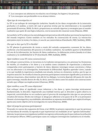 98
Tres métodos cualitativos para la construcción de teoría: Teoría Fundamentada, Estudios de casos e Investigación feminista
1º. Los conceptos son abstractos en relación con el tiempo, los lugares y las personas.
2º. Los conceptos son perdurables en su alcance teórico.
¿Qué tipo de investigación es?
La TF es un enfoque de investigación inductivo, basado en los datos recuperados de la inmersión
profunda y el análisis, a través del cual se generan teorías por las interrelaciones y la causalidad
presentada (Contreras, 2019). Es decir, proporciona un método riguroso y estrategias para el estudio
cualitativo que parte de una lógica inductiva, con la intención de construir teoría (Palacios, 2021).
Así también, laTFse ubica en las metodologías interpretativas identificándose portomarla experiencia
del mundo empírico. Como también en los métodos de construcción de teoría; La interacción
sistemática entre la teoría y los datos, es una de sus características (Eisenhardt, 1989; Suddaby, 2006).
¿Por qué se dice que la TF es flexible?
La TF plantea la generación de teoría a través del método comparativo constante de los datos,
conforme a los lineamientos del proceso y el análisis cualitativo. Así también aparece la flexibilidad
del uso de la información, las fuentes de datos cualitativos, la elaboración teórica basada en el dato
cualitativo y la credibilidad de la TF (Eisenhardt, 1989; Suddaby, 2006).
¿Qué establece a una TF como constructivista?
Su enfoque constructivista, se encuentra en la tradición interpretativa y en priorizar los fenómenos
de estudio, al considerar a los datos y a su análisis como creadores de experiencias y relaciones
compartidas entre participantes y fuentes de datos. Quienes investigan toman conciencia y lidian
con sus afecciones a la investigación, fomentando la reflexividad. Significa aprender cómo, cuándo
y en qué medida la experiencia estudiada está situada, incluso en elementos ocultos, por lo que se
requiere atención. Se estudia el cómo las personas participantes construyen significados y acciones en
diversas situaciones, observándose más allá de los diálogos. La teoría depende del punto de vista de
quien investiga, estando dentro de ella. Es decir, tanto los datos como los análisis son construcciones
sociales que reflejan sus implicaciones (Charmaz, 2006).
¿Qué establece a una TF como objetivista?
Este enfoque ubica al significado como inherente a los datos y, quien investiga teóricamente
fundamentado, lo descubre. Suponiendo una realidad externa que se descubre y quién observa es
imparcial, convirtiéndose en un conducto para el proceso de investigación más que en una persona
creadora del mismo. Desde este enfoque se aboga por adherirse a los pasos de la TF, y se permanece
distante a la investigación y sus realidades, afirmándose su supuesta neutralidad, que, según el enfoque,
aporta una visión objetiva de la investigación en curso (Charmaz, 2006).
¿Qué rol juega las personas participantes?
Teniendo en cuenta dos supuestos de Gioia, et al. (2012), la primera suposición es que las personas
son hacedoras de sentido; la segunda es que representan sus realidades al ser “agentes informadas”.
Además, las personas investigadoras también son agentes informadas porlo que realizan la atribución
de interpretar (Wuest, 1995) y participan como en cualquier investigación cualitativa en el estudio.
 
