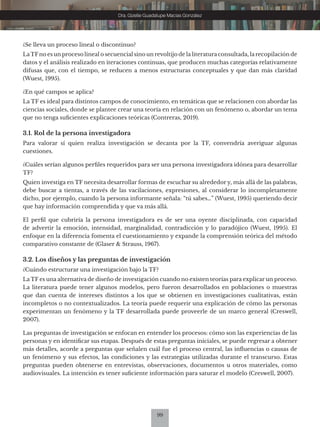 99
Dra. Gizelle Guadalupe Macías González
¿Se lleva un proceso lineal o discontinuo?
LaTFno es un proceso lineal o secuencial sino un revoltijo de la literatura consultada, la recopilación de
datos y el análisis realizado en iteraciones continuas, que producen muchas categorías relativamente
difusas que, con el tiempo, se reducen a menos estructuras conceptuales y que dan más claridad
(Wuest, 1995).
¿En qué campos se aplica?
La TF es ideal para distintos campos de conocimiento, en temáticas que se relacionen con abordar las
ciencias sociales, donde se plantee crear una teoría en relación con un fenómeno o, abordar un tema
que no tenga suficientes explicaciones teóricas (Contreras, 2019).
3.1. Rol de la persona investigadora
Para valorar sí quien realiza investigación se decanta por la TF, convendría averiguar algunas
cuestiones.
¿Cuáles serían algunos perfiles requeridos para ser una persona investigadora idónea para desarrollar
TF?
Quien investiga en TF necesita desarrollar formas de escuchar su alrededor y, más allá de las palabras,
debe buscar a tientas, a través de las vacilaciones, expresiones, al considerar lo incompletamente
dicho, por ejemplo, cuando la persona informante señala: “tú sabes…” (Wuest, 1995) queriendo decir
que hay información comprendida y que va más allá.
El perfil que cubriría la persona investigadora es de ser una oyente disciplinada, con capacidad
de advertir la emoción, intensidad, marginalidad, contradicción y lo paradójico (Wuest, 1995). El
enfoque en la diferencia fomenta el cuestionamiento y expande la comprensión teórica del método
comparativo constante de (Glaser & Strauss, 1967).
3.2. Los diseños y las preguntas de investigación
¿Cuándo estructurar una investigación bajo la TF?
La TF es una alternativa de diseño de investigación cuando no existen teorías para explicar un proceso.
La literatura puede tener algunos modelos, pero fueron desarrollados en poblaciones o muestras
que dan cuenta de intereses distintos a los que se obtienen en investigaciones cualitativas, están
incompletos o no contextualizados. La teoría puede requerir una explicación de cómo las personas
experimentan un fenómeno y la TF desarrollada puede proveerle de un marco general (Creswell,
2007).
Las preguntas de investigación se enfocan en entender los procesos: cómo son las experiencias de las
personas y en identificar sus etapas. Después de estas preguntas iniciales, se puede regresar a obtener
más detalles, acorde a preguntas que señalen cuál fue el proceso central, las influencias o causas de
un fenómeno y sus efectos, las condiciones y las estrategias utilizadas durante el transcurso. Estas
preguntas pueden obtenerse en entrevistas, observaciones, documentos u otros materiales, como
audiovisuales. La intención es tener suficiente información para saturar el modelo (Creswell, 2007).
 