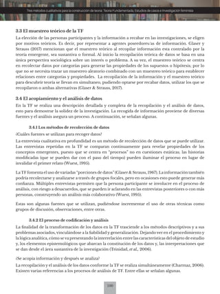 100
Tres métodos cualitativos para la construcción de teoría: Teoría Fundamentada, Estudios de casos e Investigación feminista
3.3 El muestreo teórico de la TF
La elección de las personas participantes y la información a recabar en las investigaciones, se eligen
por motivos teóricos. Es decir, por representar a agentes poseedores/as de información. Glaser y
Strauss (2017) mencionan que el muestreo teórico al recopilar información esta contralado por la
teoría emergente, sea sustantiva o formal. Al inicio la recopilación teórica de datos se basa en una
única perspectiva sociológica sobre un interés o problema. A su vez, el muestreo teórico se centra
en recolectar datos por categorías para generar las propiedades de los supuestos o hipótesis; por lo
que no se necesita trazar un muestreo aleatorio combinado con un muestreo teórico para establecer
relaciones entre categorías y propiedades. La recopilación de la información y el muestreo teórico
para descubrir teoría se llevan en simultaneo, pudiendo optarse por recabar datos, utilizar los que se
recopilaron o ambas alternativas (Glaser & Strauss, 2017).
3.4 El acopiamiento y el análisis de datos
En la TF se realiza una descripción detallada y completa de la recopilación y el análisis de datos,
esto para demostrar la solidez de la investigación. La recogida de información proviene de diversas
fuentes y el análisis asegura un proceso. A continuación, se señalan algunas.
3.4.1 Los métodos de recolección de datos
¿Cuáles fuentes se utilizan para recoger datos?
La entrevista cualitativa en profundidad es un método de recolección de datos que se puede utilizar.
Las entrevistas repetidas en la TF se comparan continuamente para revelar propiedades de los
conceptos emergentes, puesto que se centra en “procesos” no en cuestiones estáticas; las historias
modificadas (que se pueden dar con el paso del tiempo) pueden iluminar el proceso en lugar de
invalidar el primer relato (Wuest, 1995).
LaTF fomenta el uso de variadas “porciones de datos” (Glaser & Strauss, 1967). La información también
podría recolectarse y analizarse a través de grupos focales, pero en ocasiones esto puede generar más
confianza. Múltiples entrevistas permiten que la persona participante se involucre en el proceso de
análisis, con riesgo a desacuerdos, que se pueden ir aclarando en las entrevistas posteriores o con más
personas, construyendo un análisis más colaborativo (Wuest, 1995).
Estas son algunas fuentes que se utilizan, pudiéndose incrementar el uso de otras técnicas como
grupos de discusión, observaciones, entre otras.
3.4.2 El proceso de codificación y análisis
La finalidad de la transformación de los datos en la TF trasciende a los métodos descriptivos y a sus
problemas asociados, vinculándose a la fiabilidad y generalización. Dejando ver en el procedimiento y
la lógica analítica, cómo se va presentando la interrelación entre las características del objeto de estudio
y, los elementos epistemológicos que abarcan la constitución de los datos y, las interpretaciones que
se dan desde el área sustantiva de la investigación (Trinidad, et al., 2006).
¿Se acopia información y después se analiza?
La recopilación y el análisis de los datos conforme la TF se realiza simultáneamente (Charmaz, 2006).
Existen varias referencias a los procesos de análisis de TF. Entre ellas se señalan algunas.
 