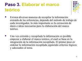 14
Paso 3. Elaborar el marco
teórico
 Existen diversas maneras de recopilar la información
extraída de las referencias, depende del método de trabajo de
cada investigador, lo más importante es la extracción de
datos e ideas necesarias para la elaboración del marco
teórico.
 Una vez extraída y recopilada la información es posible
empezar a elaborar el marco teórico, el cual se basa en la
integración de la información recopilada. El primer paso es
ordenar la información recopilada siguiendo criterios lógicos
y adecuados al tema.
 