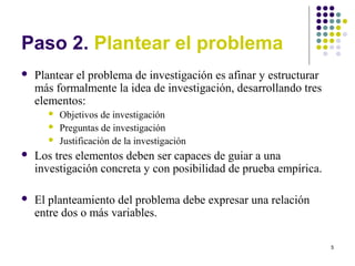5
Paso 2. Plantear el problema
 Plantear el problema de investigación es afinar y estructurar
más formalmente la idea de investigación, desarrollando tres
elementos:
 Objetivos de investigación
 Preguntas de investigación
 Justificación de la investigación
 Los tres elementos deben ser capaces de guiar a una
investigación concreta y con posibilidad de prueba empírica.
 El planteamiento del problema debe expresar una relación
entre dos o más variables.
 