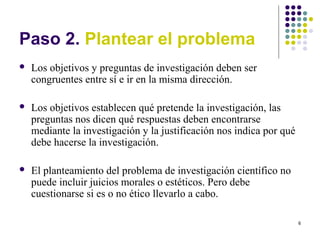 6
Paso 2. Plantear el problema
 Los objetivos y preguntas de investigación deben ser
congruentes entre sí e ir en la misma dirección.
 Los objetivos establecen qué pretende la investigación, las
preguntas nos dicen qué respuestas deben encontrarse
mediante la investigación y la justificación nos indica por qué
debe hacerse la investigación.
 El planteamiento del problema de investigación científico no
puede incluir juicios morales o estéticos. Pero debe
cuestionarse si es o no ético llevarlo a cabo.
 