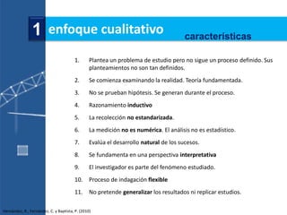 1 enfoque cualitativo                                                  características

                                        1.       Plantea un problema de estudio pero no sigue un proceso definido. Sus
                                                 planteamientos no son tan definidos.
                                        2.       Se comienza examinando la realidad. Teoría fundamentada.
                                        3.       No se prueban hipótesis. Se generan durante el proceso.
                                        4.       Razonamiento inductivo
                                        5.       La recolección no estandarizada.
                                        6.       La medición no es numérica. El análisis no es estadístico.
                                        7.       Evalúa el desarrollo natural de los sucesos.
                                        8.       Se fundamenta en una perspectiva interpretativa
                                        9.       El investigador es parte del fenómeno estudiado.
                                        10. Proceso de indagación flexible
                                        11. No pretende generalizar los resultados ni replicar estudios.

Hernández, R., Fernández, C. y Baptista, P. (2010)
 