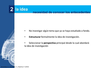 2 la idea                               necesidad de conocer los antecedentes




                                          •          No investigar algún tema que ya se haya estudiado a fondo.

                                          •          Estructurar formalmente la idea de investigación.

                                          • Seleccionar la perspectiva principal desde la cual abordará
                                          la idea de investigación




Hernández, R., Fernández, C. y Baptista, P. (2010)
 