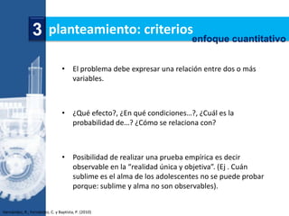 3 planteamiento: criteriosenfoque cuantitativo

                                 • El problema debe expresar una relación entre dos o más
                                   variables.



                                 • ¿Qué efecto?, ¿En qué condiciones…?, ¿Cuál es la
                                   probabilidad de…? ¿Cómo se relaciona con?



                                 • Posibilidad de realizar una prueba empírica es decir
                                   observable en la “realidad única y objetiva”. (Ej . Cuán
                                   sublime es el alma de los adolescentes no se puede probar
                                   porque: sublime y alma no son observables).


Hernández, R., Fernández, C. y Baptista, P. (2010)
 
