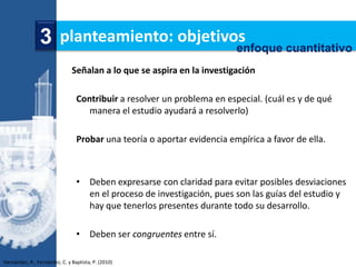 3 planteamiento: objetivos
                                         enfoque cuantitativo
                               Señalan a lo que se aspira en la investigación

                                 Contribuir a resolver un problema en especial. (cuál es y de qué
                                    manera el estudio ayudará a resolverlo)

                                 Probar una teoría o aportar evidencia empírica a favor de ella.



                                 • Deben expresarse con claridad para evitar posibles desviaciones
                                   en el proceso de investigación, pues son las guías del estudio y
                                   hay que tenerlos presentes durante todo su desarrollo.

                                 • Deben ser congruentes entre sí.

Hernández, R., Fernández, C. y Baptista, P. (2010)
 