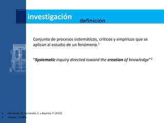 investigación                      definición


                            Conjunto de procesos sistemáticos, críticos y empíricos que se
                            aplican al estudio de un fenómeno.1


                            “Systematic inquiry directed toward the creation of knowledge”2




1.   Hernández, R., Fernández, C. y Baptista, P. (2010)
2.   Snyder, J. (1984)
 