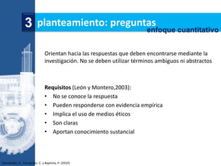 3 planteamiento: preguntas
                                        enfoque cuantitativo


                               Orientan hacia las respuestas que deben encontrarse mediante la
                               investigación. No se deben utilizar términos ambiguos ni abstractos



                               Requisitos (León y Montero,2003):
                               • No se conoce la respuesta
                               • Pueden responderse con evidencia empírica
                               • Implica el uso de medios éticos
                               • Son claras
                               • Aportan conocimiento sustancial



Hernández, R., Fernández, C. y Baptista, P. (2010)
 