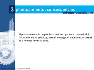3 planteamiento: consecuencias cuantitativo
                                        enfoque




                               El planteamiento de un problema de investigación no puede incluir
                               juicios morales ni estéticos, pero el investigador debe cuestionarse si
                               es o no ético llevarla a cabo.




Hernández, R., Fernández, C. y Baptista, P. (2010)
 